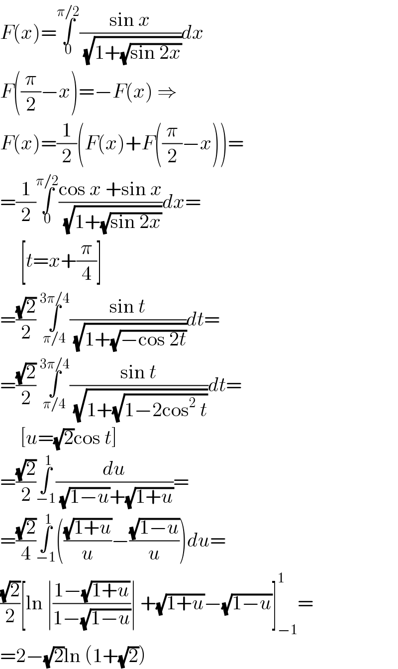 F(x)=∫_0 ^(π/2) ((sin x)/( (√(1+(√(sin 2x))))))dx  F((π/2)−x)=−F(x) ⇒  F(x)=(1/2)(F(x)+F((π/2)−x))=  =(1/2)∫_0 ^(π/2) ((cos x +sin x)/( (√(1+(√(sin 2x))))))dx=       [t=x+(π/4)]  =((√2)/2) ∫_(π/4) ^(3π/4) ((sin t)/( (√(1+(√(−cos 2t))))))dt=  =((√2)/2) ∫_(π/4) ^(3π/4) ((sin t)/( (√(1+(√(1−2cos^2  t))))))dt=       [u=(√2)cos t]  =((√2)/2)∫_(−1) ^1 (du/( (√(1−u))+(√(1+u))))=  =((√2)/4)∫_(−1) ^1 (((√(1+u))/u)−((√(1−u))/u))du=  ((√2)/2)[ln ∣((1−(√(1+u)))/(1−(√(1−u))))∣ +(√(1+u))−(√(1−u))]_(−1) ^1 =  =2−(√2)ln (1+(√2))  