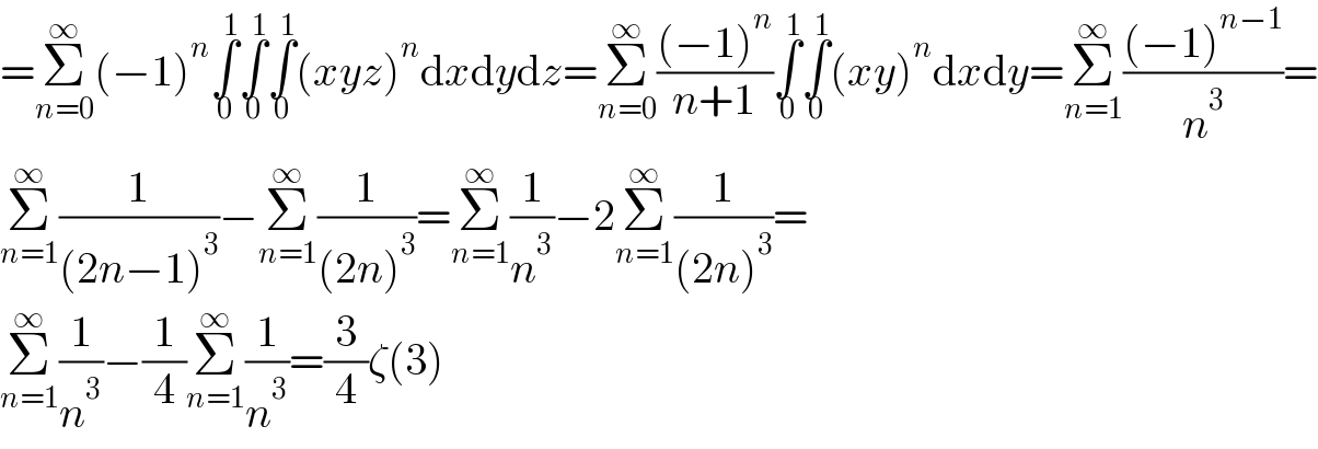 =Σ_(n=0) ^∞ (−1)^n ∫_0 ^1 ∫_0 ^1 ∫_0 ^1 (xyz)^n dxdydz=Σ_(n=0) ^∞ (((−1)^n )/(n+1))∫_0 ^1 ∫_0 ^1 (xy)^n dxdy=Σ_(n=1) ^∞ (((−1)^(n−1) )/n^3 )=  Σ_(n=1) ^∞ (1/((2n−1)^3 ))−Σ_(n=1) ^∞ (1/((2n)^3 ))=Σ_(n=1) ^∞ (1/n^3 )−2Σ_(n=1) ^∞ (1/((2n)^3 ))=  Σ_(n=1) ^∞ (1/n^3 )−(1/4)Σ_(n=1) ^∞ (1/n^3 )=(3/4)ζ(3)  