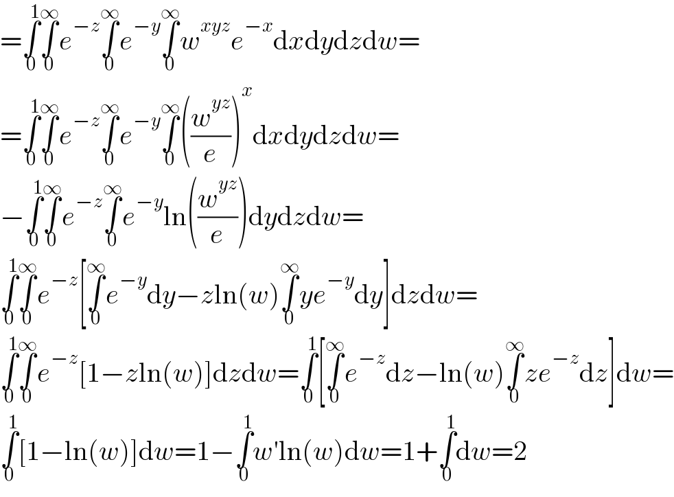=∫_0 ^1 ∫_0 ^∞ e^(−z) ∫_0 ^∞ e^(−y) ∫_0 ^∞ w^(xyz) e^(−x) dxdydzdw=  =∫_0 ^1 ∫_0 ^∞ e^(−z) ∫_0 ^∞ e^(−y) ∫_0 ^∞ ((w^(yz) /e))^x dxdydzdw=  −∫_0 ^1 ∫_0 ^∞ e^(−z) ∫_0 ^∞ e^(−y) ln((w^(yz) /e))dydzdw=  ∫_0 ^1 ∫_0 ^∞ e^(−z) [∫_0 ^∞ e^(−y) dy−zln(w)∫_0 ^∞ ye^(−y) dy]dzdw=  ∫_0 ^1 ∫_0 ^∞ e^(−z) [1−zln(w)]dzdw=∫_0 ^1 [∫_0 ^∞ e^(−z) dz−ln(w)∫_0 ^∞ ze^(−z) dz]dw=  ∫_0 ^1 [1−ln(w)]dw=1−∫_0 ^1 w′ln(w)dw=1+∫_0 ^1 dw=2  