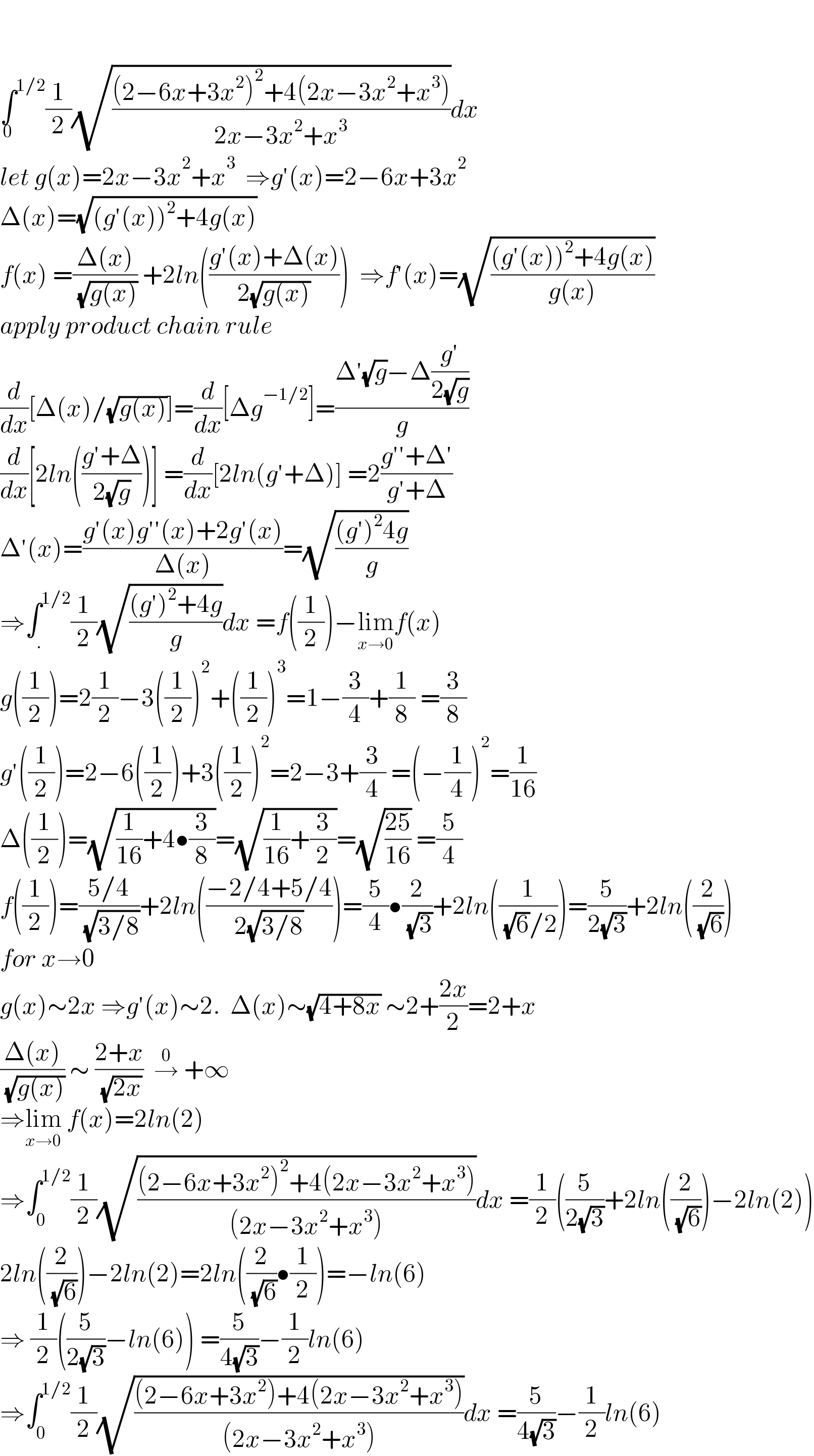     ∫^(1/2) _0 (1/2)(√(((2−6x+3x^2 )^2 +4(2x−3x^2 +x^3 ))/(2x−3x^2 +x^3 )))dx  let g(x)=2x−3x^2 +x^3   ⇒g′(x)=2−6x+3x^2   Δ(x)=(√((g′(x))^2 +4g(x)))  f(x) =((Δ(x))/( (√(g(x))))) +2ln(((g′(x)+Δ(x))/(2(√(g(x))))))  ⇒f′(x)=(√(((g′(x))^2 +4g(x))/(g(x))))  apply product chain rule  (d/dx)[Δ(x)/(√(g(x)))]=(d/dx)[Δg^(−1/2) ]=((Δ′(√g)−Δ((g′)/(2(√g))))/g)  (d/dx)[2ln(((g′+Δ)/(2(√g))))] =(d/dx)[2ln(g′+Δ)] =2((g′′+Δ′)/(g′+Δ))  Δ′(x)=((g′(x)g′′(x)+2g′(x))/(Δ(x)))=(√(((g′)^2 4g)/g))  ⇒∫_. ^(1/2) (1/2)(√(((g′)^2 +4g)/g))dx =f((1/2))−lim_(x→0) f(x)  g((1/2))=2(1/2)−3((1/2))^2 +((1/2))^3 =1−(3/4)+(1/8) =(3/8)  g′((1/2))=2−6((1/2))+3((1/2))^2 =2−3+(3/4) =(−(1/4))^2 =(1/(16))  Δ((1/2))=(√((1/(16))+4•(3/8)))=(√((1/(16))+(3/2)))=(√((25)/(16))) =(5/4)  f((1/2))=((5/4)/( (√(3/8))))+2ln(((−2/4+5/4)/(2(√(3/8)))))=(5/4)•(2/( (√3)))+2ln((1/( (√6)/2)))=(5/(2(√3)))+2ln((2/( (√6))))  for x→0  g(x)∼2x ⇒g′(x)∼2.  Δ(x)∼(√(4+8x)) ∼2+((2x)/2)=2+x  ((Δ(x))/( (√(g(x))))) ∼ ((2+x)/( (√(2x))))  →^0  +∞  ⇒lim_(x→0)  f(x)=2ln(2)  ⇒∫_0 ^(1/2) (1/2)(√(((2−6x+3x^2 )^2 +4(2x−3x^2 +x^3 ))/((2x−3x^2 +x^3 ))))dx =(1/2)((5/(2(√3)))+2ln((2/( (√6))))−2ln(2))  2ln((2/( (√6))))−2ln(2)=2ln((2/( (√6)))•(1/2))=−ln(6)  ⇒ (1/2)((5/(2(√3)))−ln(6)) =(5/(4(√3)))−(1/2)ln(6)  ⇒∫_0 ^(1/2) (1/2)(√(((2−6x+3x^2 )+4(2x−3x^2 +x^3 ))/((2x−3x^2 +x^3 ))))dx =(5/(4(√3)))−(1/2)ln(6)   