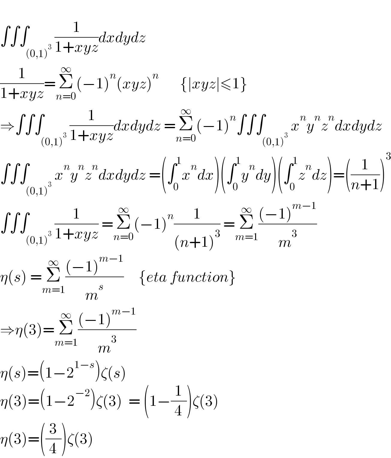   ∫∫∫_((0,1)^3 ) (1/(1+xyz))dxdydz  (1/(1+xyz))=Σ_(n=0) ^∞ (−1)^n (xyz)^n        {∣xyz∣≤1}  ⇒∫∫∫_((0,1)^3 ) (1/(1+xyz))dxdydz =Σ_(n=0) ^∞ (−1)^n ∫∫∫_((0,1)^3 ) x^n y^n z^n dxdydz  ∫∫∫_((0,1)^3 ) x^n y^n z^n dxdydz =(∫_0 ^1 x^n dx)(∫_0 ^1 y^n dy)(∫_0 ^1 z^n dz)=((1/(n+1)))^3   ∫∫∫_((0,1)^3 ) (1/(1+xyz)) =Σ_(n=0) ^∞ (−1)^n (1/((n+1)^3 )) =Σ_(m=1) ^∞ (((−1)^(m−1) )/m^3 )  η(s) =Σ_(m=1) ^∞ (((−1)^(m−1) )/m^s )     {eta function}  ⇒η(3)=Σ_(m=1) ^∞ (((−1)^(m−1) )/m^3 )   η(s)=(1−2^(1−s) )ζ(s)  η(3)=(1−2^(−2) )ζ(3)  = (1−(1/4))ζ(3)  η(3)=((3/4))ζ(3)  