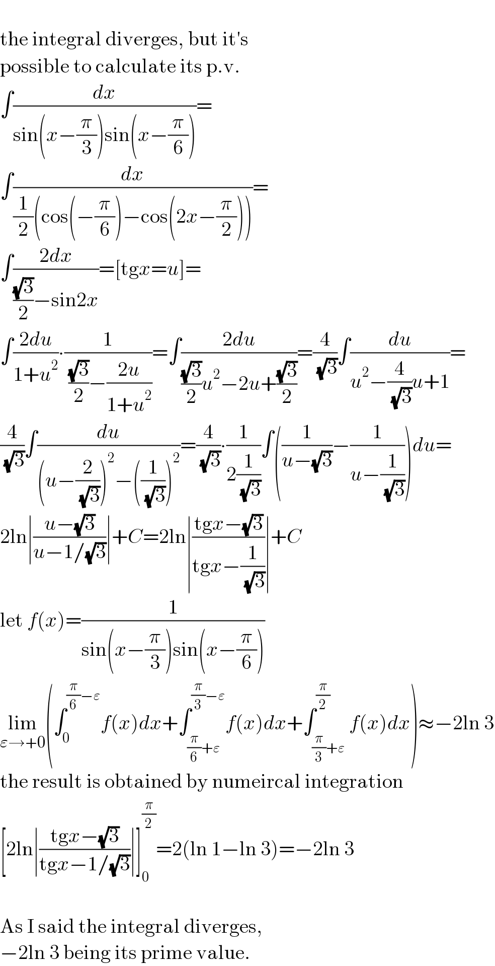   the integral diverges, but it′s  possible to calculate its p.v.  ∫(dx/(sin(x−(π/3))sin(x−(π/6))))=  ∫(dx/((1/2)(cos(−(π/6))−cos(2x−(π/2)))))=  ∫((2dx)/(((√3)/2)−sin2x))=[tgx=u]=  ∫((2du)/(1+u^2 ))∙(1/( ((√3)/2)−((2u)/(1+u^2 ))))=∫((2du)/(((√3)/2)u^2 −2u+((√3)/2)))=(4/( (√3)))∫(du/(u^2 −(4/( (√3)))u+1))=  (4/( (√3)))∫(du/((u−(2/( (√3))))^2 −((1/( (√3))))^2 ))=(4/( (√3)))∙(1/(2(1/( (√3)))))∫((1/(u−(√3)))−(1/(u−(1/( (√3))))))du=  2ln∣((u−(√3))/(u−1/(√3)))∣+C=2ln∣((tgx−(√3))/(tgx−(1/( (√3)))))∣+C  let f(x)=(1/(sin(x−(π/3))sin(x−(π/6))))  lim_(ε→+0) (∫_0 ^((π/6)−ε) f(x)dx+∫_((π/6)+ε) ^((π/3)−ε) f(x)dx+∫_((π/3)+ε) ^(π/2) f(x)dx)≈−2ln 3  the result is obtained by numeircal integration  [2ln∣((tgx−(√3))/(tgx−1/(√3)))∣]_0 ^(π/2) =2(ln 1−ln 3)=−2ln 3    As I said the integral diverges,   −2ln 3 being its prime value.  