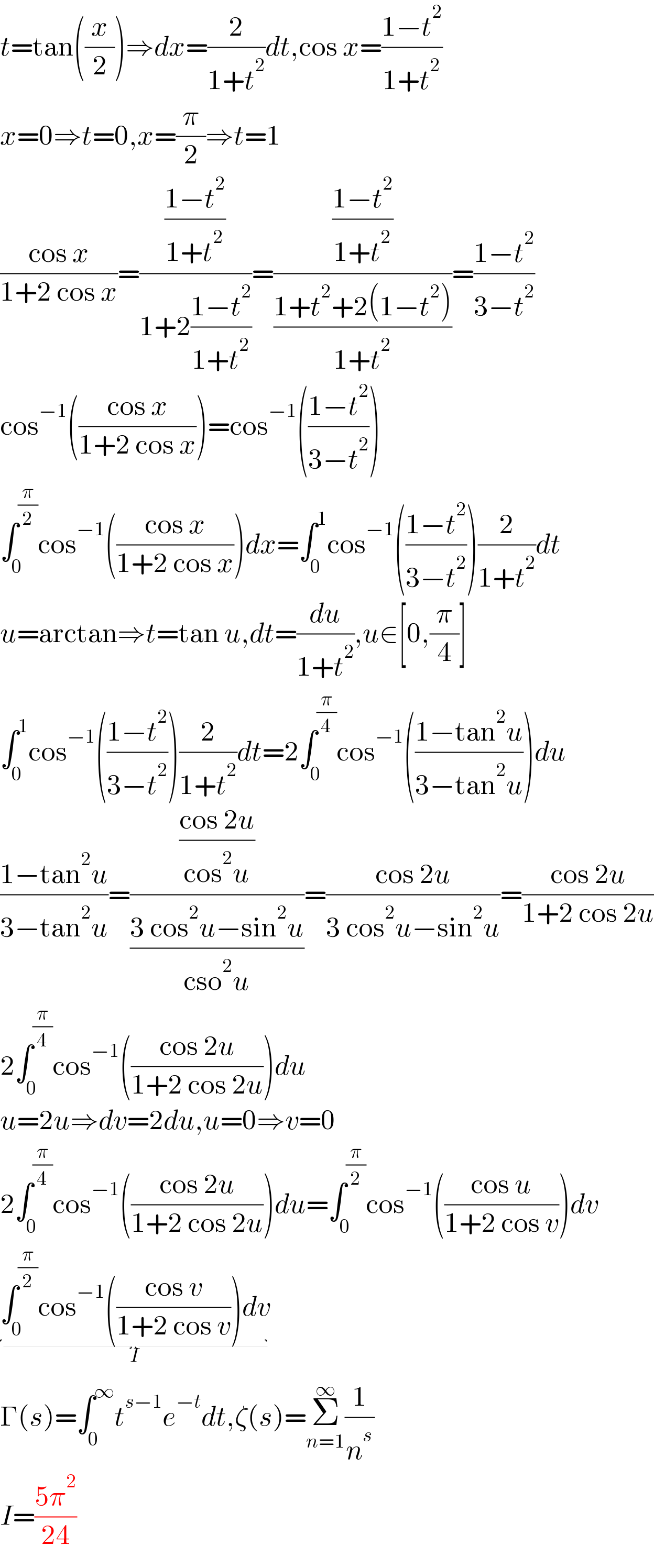 t=tan((x/2))⇒dx=(2/(1+t^2 ))dt,cos x=((1−t^2 )/(1+t^2 ))  x=0⇒t=0,x=(π/2)⇒t=1  ((cos x)/(1+2 cos x))=(((1−t^2 )/(1+t^2 ))/(1+2((1−t^2 )/(1+t^2 ))))=(((1−t^2 )/(1+t^2 ))/((1+t^2 +2(1−t^2 ))/(1+t^2 )))=((1−t^2 )/(3−t^2 ))  cos^(−1) (((cos x)/(1+2 cos x)))=cos^(−1) (((1−t^2 )/(3−t^2 )))  ∫_0 ^(π/2) cos^(−1) (((cos x)/(1+2 cos x)))dx=∫_0 ^1 cos^(−1) (((1−t^2 )/(3−t^2 )))(2/(1+t^2 ))dt  u=arctan⇒t=tan u,dt=(du/(1+t^2 )),u∈[0,(π/4)]  ∫_0 ^1 cos^(−1) (((1−t^2 )/(3−t^2 )))(2/(1+t^2 ))dt=2∫_0 ^(π/4) cos^(−1) (((1−tan^2 u)/(3−tan^2 u)))du  ((1−tan^2 u)/(3−tan^2 u))=(((cos 2u)/(cos^2 u))/((3 cos^2 u−sin^2 u)/(cso^2 u)))=((cos 2u)/(3 cos^2 u−sin^2 u))=((cos 2u)/(1+2 cos 2u))  2∫_0 ^(π/4) cos^(−1) (((cos 2u)/(1+2 cos 2u)))du  u=2u⇒dv=2du,u=0⇒v=0  2∫_0 ^(π/4) cos^(−1) (((cos 2u)/(1+2 cos 2u)))du=∫_0 ^(π/2) cos^(−1) (((cos u)/(1+2 cos v)))dv  ∫_0 ^(π/2) cos^(−1) (((cos v)/(1+2 cos v)))dv_(I)   Γ(s)=∫_0 ^∞ t^(s−1) e^(−t) dt,ζ(s)=Σ_(n=1) ^∞ (1/n^s )  I=((5π^2 )/(24))  