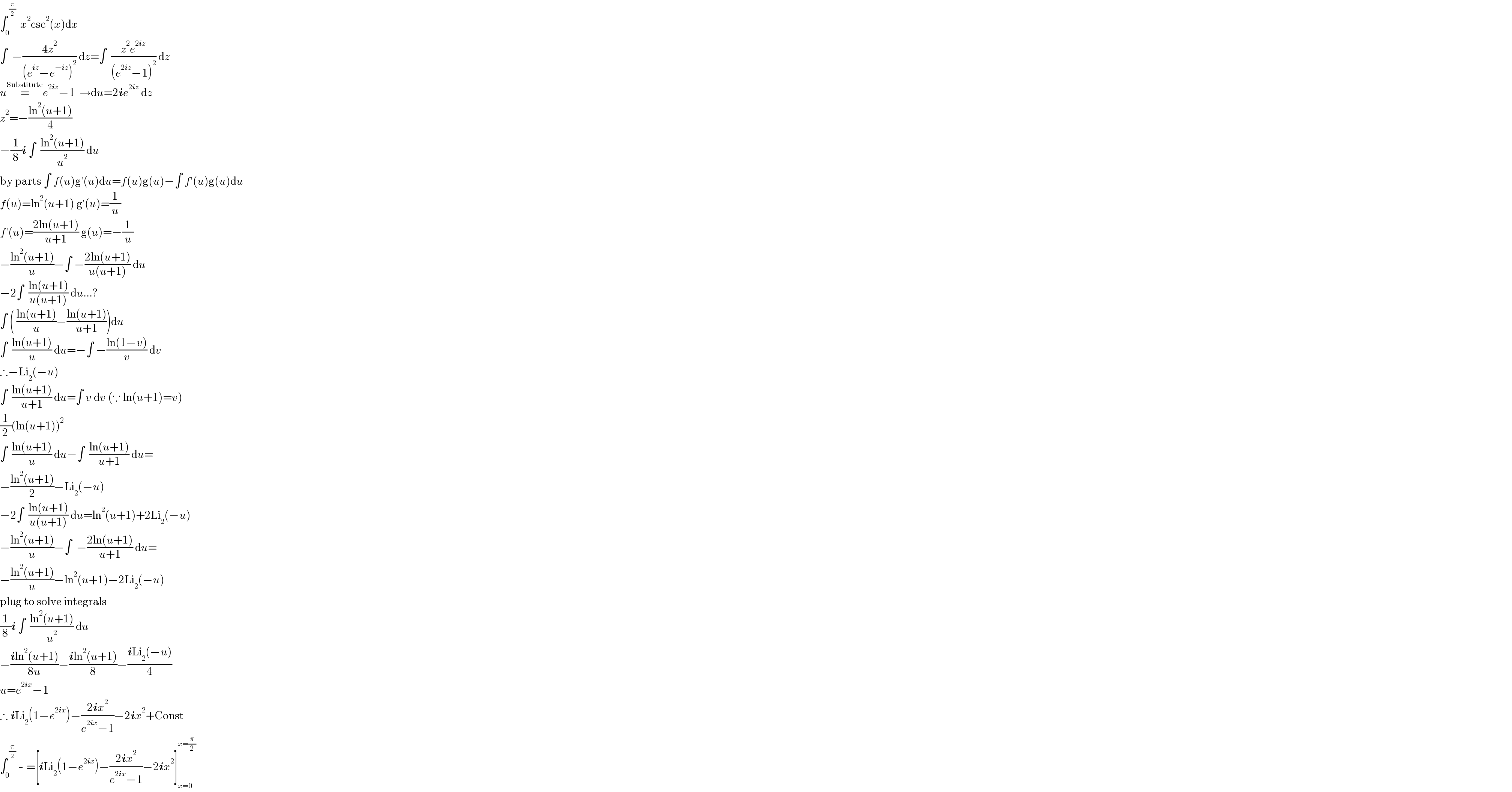 ∫_0 ^( (π/2))   x^2 csc^2 (x)dx  ∫  −((4z^2 )/((e^(iz) −e^(−iz) )^2 )) dz=∫  ((z^2 e^(2iz) )/((e^(2iz) −1)^2 )) dz  u=^(Substitute) e^(2iz) −1  →du=2ie^(2iz)  dz  z^2 =−((ln^2 (u+1))/4)   −(1/8)i ∫  ((ln^2 (u+1))/u^2 ) du  by parts ∫ f(u)g′(u)du=f(u)g(u)−∫ f′(u)g(u)du  f(u)=ln^2 (u+1) g′(u)=(1/u)  f′(u)=((2ln(u+1))/(u+1)) g(u)=−(1/u)  −((ln^2 (u+1))/u)−∫ −((2ln(u+1))/(u(u+1))) du  −2∫  ((ln(u+1))/(u(u+1))) du...?  ∫ ( ((ln(u+1))/u)−((ln(u+1))/(u+1)))du  ∫  ((ln(u+1))/u) du=−∫ −((ln(1−v))/v) dv  ∴−Li_2 (−u)  ∫  ((ln(u+1))/(u+1)) du=∫ v dv (∵ ln(u+1)=v)  (1/2)(ln(u+1))^2   ∫  ((ln(u+1))/u) du−∫  ((ln(u+1))/(u+1)) du=  −((ln^2 (u+1))/2)−Li_2 (−u)  −2∫  ((ln(u+1))/(u(u+1))) du=ln^2 (u+1)+2Li_2 (−u)  −((ln^2 (u+1))/u)−∫  −((2ln(u+1))/(u+1)) du=  −((ln^2 (u+1))/u)−ln^2 (u+1)−2Li_2 (−u)  plug to solve integrals  (1/8)i ∫  ((ln^2 (u+1))/u^2 ) du  −((iln^2 (u+1))/(8u))−((iln^2 (u+1))/8)−((iLi_2 (−u))/4)  u=e^(2ix) −1  ∴ iLi_2 (1−e^(2ix) )−((2ix^2 )/(e^(2ix) −1))−2ix^2 +Const  ∫_0 ^( (π/2))  - =[iLi_2 (1−e^(2ix) )−((2ix^2 )/(e^(2ix) −1))−2ix^2 ]_(x=0) ^(x=(π/2))   