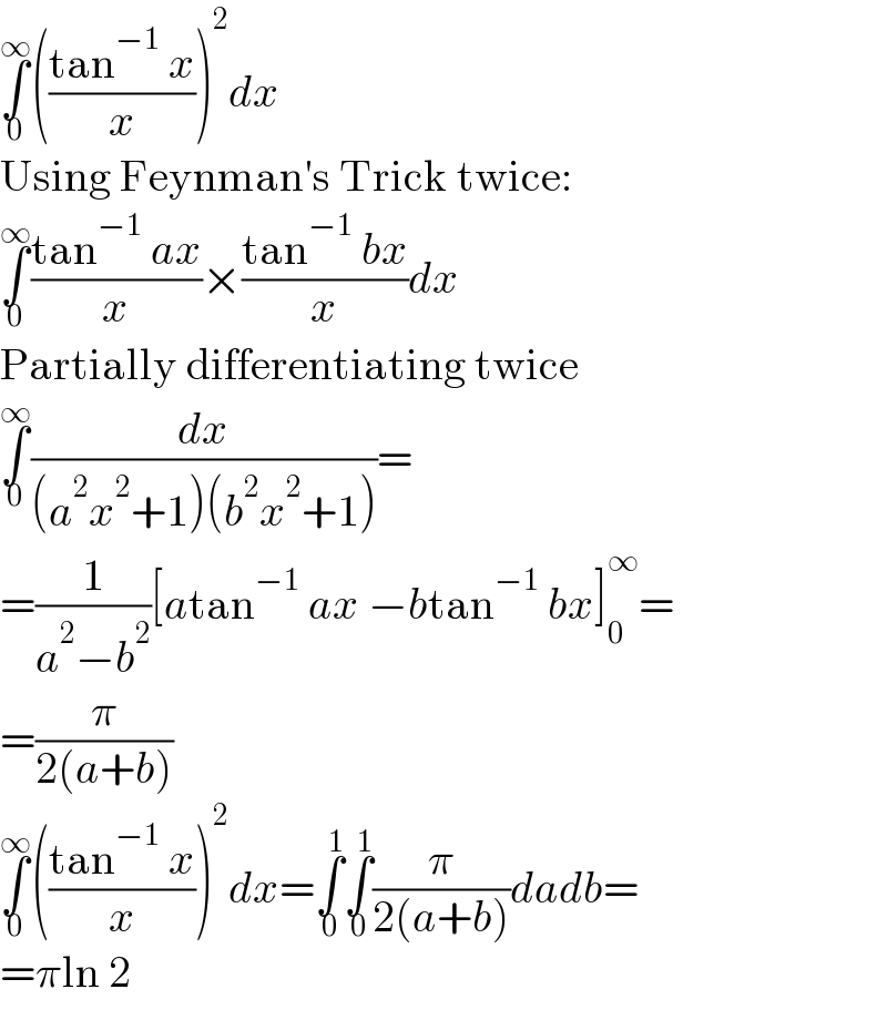 ∫_0 ^∞ (((tan^(−1)  x)/x))^2 dx  Using Feynman′s Trick twice:  ∫_0 ^∞ ((tan^(−1)  ax)/x)×((tan^(−1)  bx)/x)dx  Partially differentiating twice  ∫_0 ^∞ (dx/((a^2 x^2 +1)(b^2 x^2 +1)))=  =(1/(a^2 −b^2 ))[atan^(−1)  ax −btan^(−1)  bx]_0 ^∞ =  =(π/(2(a+b)))  ∫_0 ^∞ (((tan^(−1)  x)/x))^2 dx=∫_0 ^1 ∫_0 ^1 (π/(2(a+b)))dadb=  =πln 2  