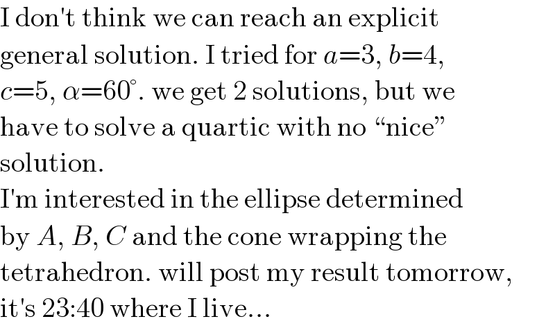 I don′t think we can reach an explicit  general solution. I tried for a=3, b=4,  c=5, α=60°. we get 2 solutions, but we  have to solve a quartic with no “nice”  solution.  I′m interested in the ellipse determined  by A, B, C and the cone wrapping the  tetrahedron. will post my result tomorrow,  it′s 23:40 where I live...  