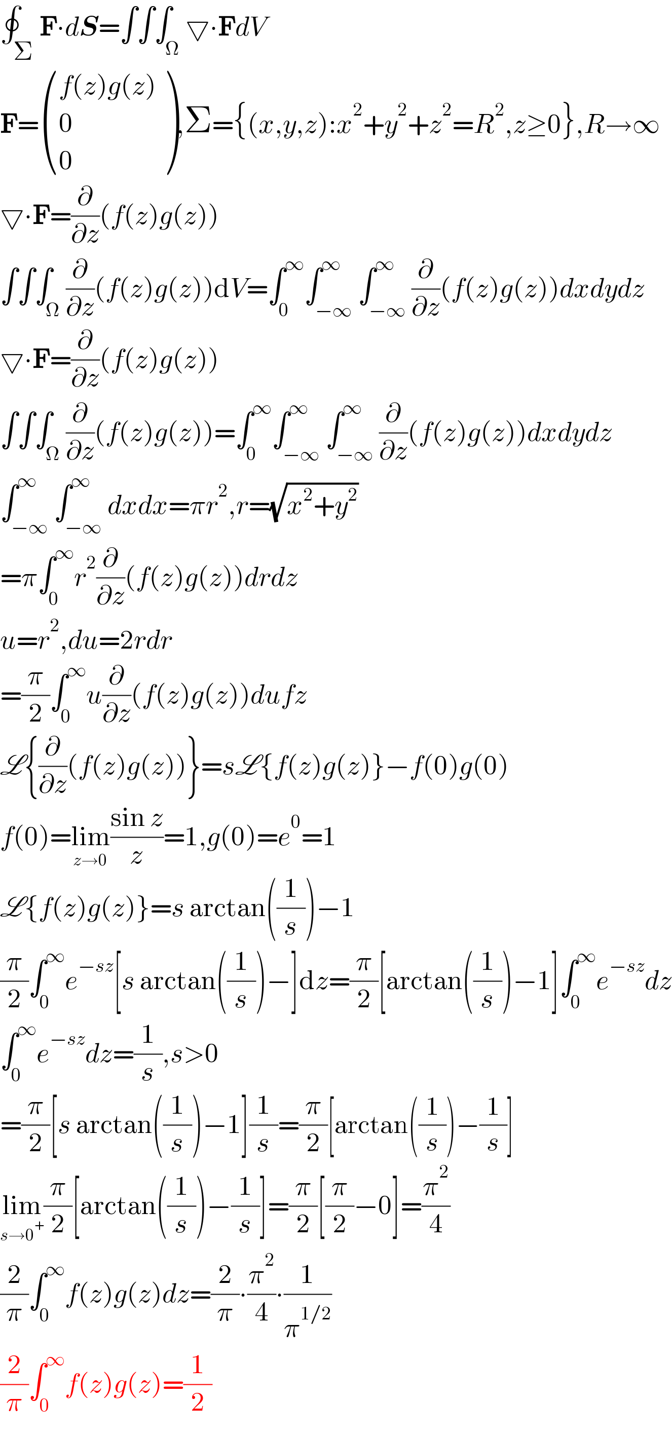 ∮_Σ F∙dS=∫∫∫_Ω ▽∙FdV  F= (((f(z)g(z))),(0),(0) ),Σ={(x,y,z):x^2 +y^2 +z^2 =R^2 ,z≥0},R→∞  ▽∙F=(∂/∂z)(f(z)g(z))  ∫∫∫_Ω (∂/∂z)(f(z)g(z))dV=∫_0 ^∞ ∫_(−∞) ^∞ ∫_(−∞) ^∞ (∂/∂z)(f(z)g(z))dxdydz  ▽∙F=(∂/∂z)(f(z)g(z))  ∫∫∫_Ω (∂/∂z)(f(z)g(z))=∫_0 ^∞ ∫_(−∞) ^∞ ∫_(−∞) ^∞ (∂/∂z)(f(z)g(z))dxdydz  ∫_(−∞) ^∞ ∫_(−∞) ^∞ dxdx=πr^2 ,r=(√(x^2 +y^2 ))  =π∫_0 ^∞ r^2 (∂/∂z)(f(z)g(z))drdz  u=r^2 ,du=2rdr  =(π/2)∫_0 ^∞ u(∂/∂z)(f(z)g(z))dufz  L{(∂/∂z)(f(z)g(z))}=sL{f(z)g(z)}−f(0)g(0)  f(0)=lim_(z→0) ((sin z)/z)=1,g(0)=e^0 =1  L{f(z)g(z)}=s arctan((1/s))−1  (π/2)∫_0 ^∞ e^(−sz) [s arctan((1/s))−]dz=(π/2)[arctan((1/s))−1]∫_0 ^∞ e^(−sz) dz  ∫_0 ^∞ e^(−sz) dz=(1/s),s>0  =(π/2)[s arctan((1/s))−1](1/s)=(π/2)[arctan((1/s))−(1/s)]  lim_(s→0^+ ) (π/2)[arctan((1/s))−(1/s)]=(π/2)[(π/2)−0]=(π^2 /4)  (2/π)∫_0 ^∞ f(z)g(z)dz=(2/π)∙(π^2 /4)∙(1/π^(1/2) )  (2/π)∫_0 ^∞ f(z)g(z)=(1/2)  