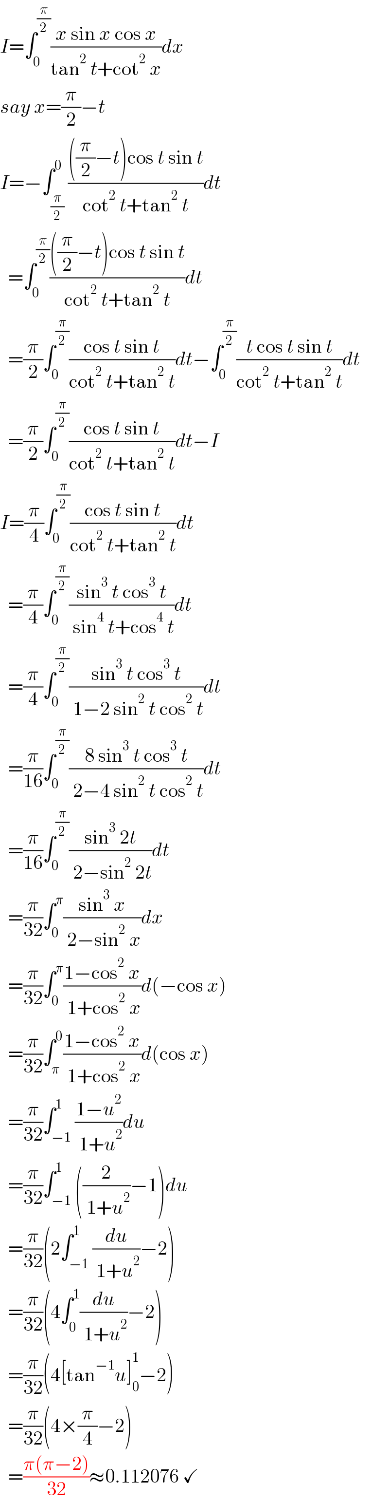 I=∫_0 ^(π/2) ((x sin x cos x)/(tan^2  t+cot^2  x))dx  say x=(π/2)−t  I=−∫_(π/2) ^0 ((((π/2)−t)cos t sin t)/(cot^2  t+tan^2  t))dt    =∫_0 ^(π/2) ((((π/2)−t)cos t sin t)/(cot^2  t+tan^2  t))dt    =(π/2)∫_0 ^(π/2) ((cos t sin t)/(cot^2  t+tan^2  t))dt−∫_0 ^(π/2) ((t cos t sin t)/(cot^2  t+tan^2  t))dt    =(π/2)∫_0 ^(π/2) ((cos t sin t)/(cot^2  t+tan^2  t))dt−I  I=(π/4)∫_0 ^(π/2) ((cos t sin t)/(cot^2  t+tan^2  t))dt    =(π/4)∫_0 ^(π/2) ((sin^3  t cos^3  t)/( sin^4  t+cos^4  t))dt    =(π/4)∫_0 ^(π/2) ((sin^3  t cos^3  t)/( 1−2 sin^2  t cos^2  t))dt    =(π/(16))∫_0 ^(π/2) ((8 sin^3  t cos^3  t)/( 2−4 sin^2  t cos^2  t))dt    =(π/(16))∫_0 ^(π/2) ((sin^3  2t)/( 2−sin^2  2t))dt    =(π/(32))∫_0 ^π ((sin^3  x)/( 2−sin^2  x))dx    =(π/(32))∫_0 ^π ((1−cos^2  x)/( 1+cos^2  x))d(−cos x)    =(π/(32))∫_π ^0 ((1−cos^2  x)/( 1+cos^2  x))d(cos x)    =(π/(32))∫_(−1) ^1 ((1−u^2 )/( 1+u^2 ))du    =(π/(32))∫_(−1) ^1 ((2/( 1+u^2 ))−1)du    =(π/(32))(2∫_(−1) ^1 (du/( 1+u^2 ))−2)    =(π/(32))(4∫_0 ^1 (du/( 1+u^2 ))−2)    =(π/(32))(4[tan^(−1) u]_0 ^1 −2)    =(π/(32))(4×(π/4)−2)    =((π(π−2))/(32))≈0.112076 ✓  