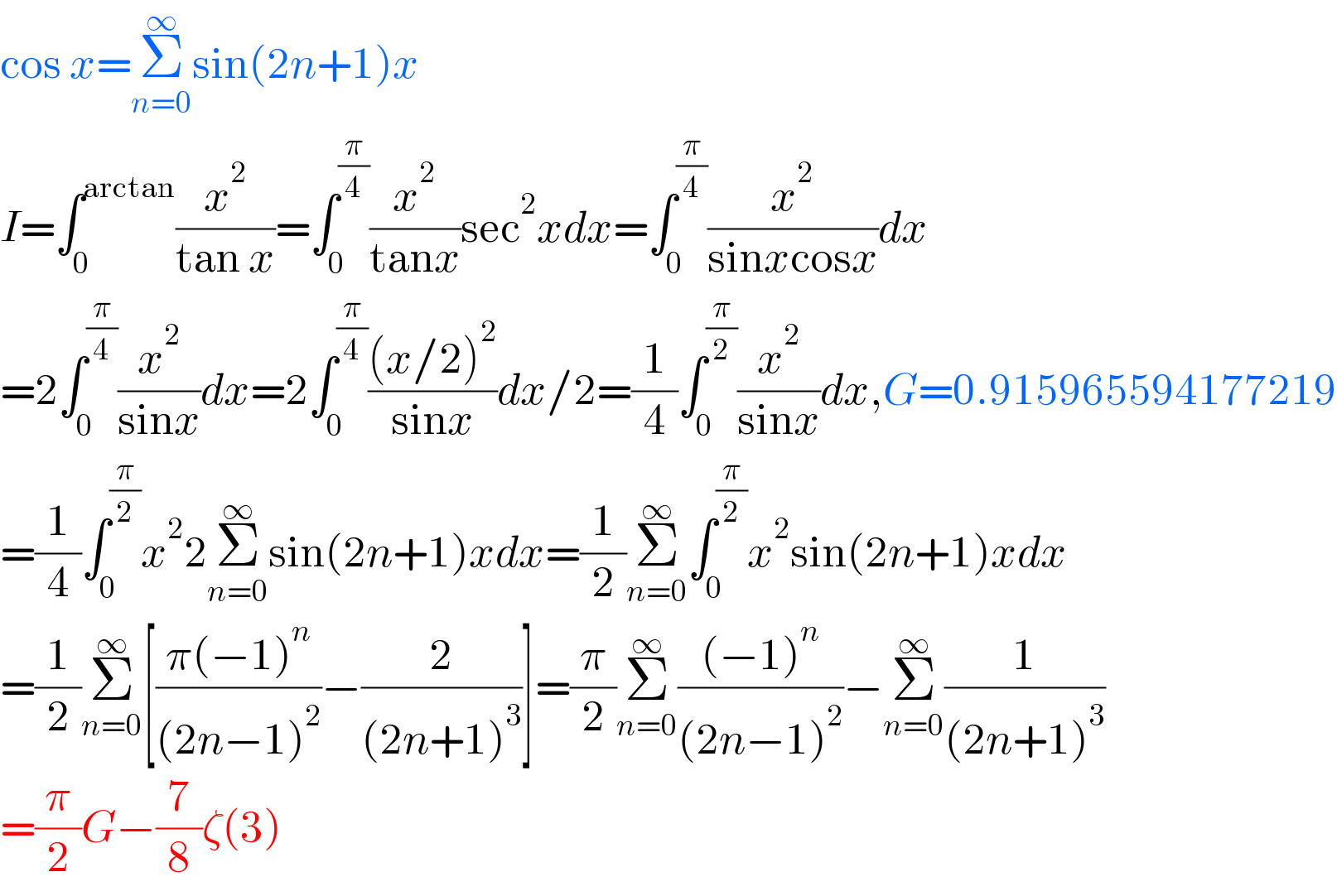cos x=Σ_(n=0) ^∞ sin(2n+1)x  I=∫_0 ^(arctan) (x^2 /(tan x))=∫_0 ^(π/4) (x^2 /(tanx))sec^2 xdx=∫_0 ^(π/4) (x^2 /(sinxcosx))dx  =2∫_0 ^(π/4) (x^2 /(sinx))dx=2∫_0 ^(π/4) (((x/2)^2 )/(sinx))dx/2=(1/4)∫_0 ^(π/2) (x^2 /(sinx))dx,G=0.915965594177219  =(1/4)∫_0 ^(π/2) x^2 2Σ_(n=0) ^∞ sin(2n+1)xdx=(1/2)Σ_(n=0) ^∞ ∫_0 ^(π/2) x^2 sin(2n+1)xdx  =(1/2)Σ_(n=0) ^∞ [((π(−1)^n )/((2n−1)^2 ))−(2/((2n+1)^3 ))]=(π/2)Σ_(n=0) ^∞ (((−1)^n )/((2n−1)^2 ))−Σ_(n=0) ^∞ (1/((2n+1)^3 ))  =(π/2)G−(7/8)ζ(3)  