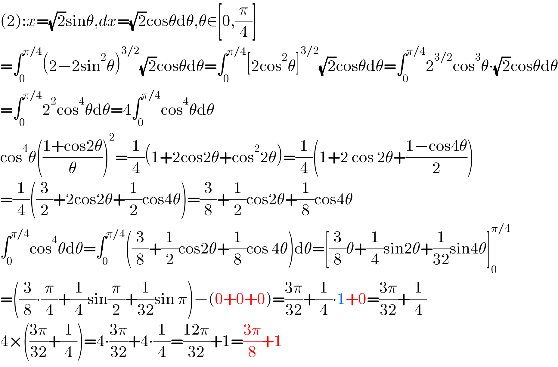 (2):x=(√2)sinθ,dx=(√2)cosθdθ,θ∈[0,(π/4)]  =∫_0 ^(π/4) (2−2sin^2 θ)^(3/2) (√2)cosθdθ=∫_0 ^(π/4) [2cos^2 θ]^(3/2) (√2)cosθdθ=∫_0 ^(π/4) 2^(3/2) cos^3 θ∙(√2)cosθdθ  =∫_0 ^(π/4) 2^2 cos^4 θdθ=4∫_0 ^(π/4) cos^4 θdθ  cos^4 θ(((1+cos2θ)/θ))^2 =(1/4)(1+2cos2θ+cos^2 2θ)=(1/4)(1+2 cos 2θ+((1−cos4θ)/2))  =(1/4)((3/2)+2cos2θ+(1/2)cos4θ)=(3/8)+(1/2)cos2θ+(1/8)cos4θ  ∫_0 ^(π/4) cos^4 θdθ=∫_0 ^(π/4) ((3/8)+(1/2)cos2θ+(1/8)cos 4θ)dθ=[(3/8)θ+(1/4)sin2θ+(1/(32))sin4θ]_0 ^(π/4)   =((3/8)∙(π/4)+(1/4)sin(π/2)+(1/(32))sin π)−(0+0+0)=((3π)/(32))+(1/4)∙1+0=((3π)/(32))+(1/4)  4×(((3π)/(32))+(1/4))=4∙((3π)/(32))+4∙(1/4)=((12π)/(32))+1=((3π)/8)+1  