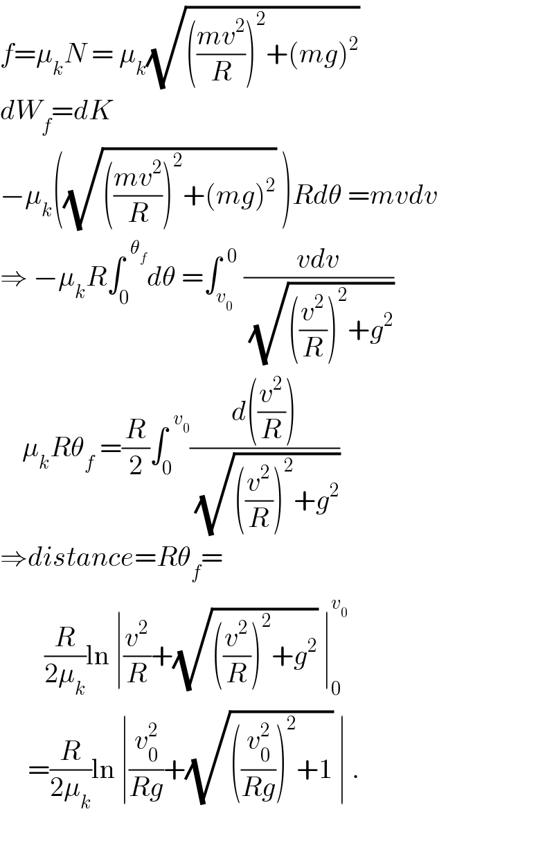 f=μ_k N = μ_k (√((((mv^2 )/R))^2 +(mg)^2 ))  dW_f =dK  −μ_k ((√((((mv^2 )/R))^2 +(mg)^2 )) )Rdθ =mvdv  ⇒ −μ_k R∫_0 ^(  θ_f ) dθ =∫_v_0  ^(  0)  ((vdv)/(√(((v^2 /R))^2 +g^2 )))      μ_k Rθ_f  =(R/2)∫_0 ^(  v_0 ) ((d((v^2 /R)))/(√(((v^2 /R))^2 +g^2 )))  ⇒distance=Rθ_f =          (R/(2μ_k ))ln ∣(v^2 /R)+(√(((v^2 /R))^2 +g^2 )) ∣_0 ^v_0         =(R/(2μ_k ))ln ∣(v_0 ^2 /(Rg))+(√(((v_0 ^2 /(Rg)))^2 +1)) ∣ .    