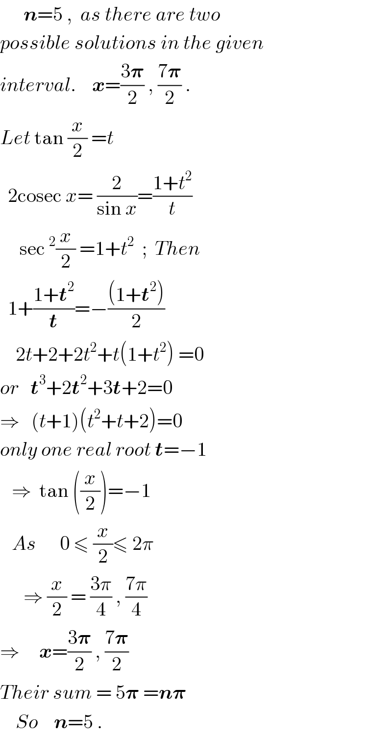       n=5 ,  as there are two  possible solutions in the given  interval.    x=((3𝛑)/2) , ((7𝛑)/2) .  Let tan (x/2) =t    2cosec x= (2/(sin x))=((1+t^2 )/t)       sec^2 (x/2) =1+t^2   ;  Then    1+((1+t^2 )/t)=−(((1+t^2 ))/2)      2t+2+2t^2 +t(1+t^2 ) =0  or   t^3 +2t^2 +3t+2=0  ⇒   (t+1)(t^2 +t+2)=0  only one real root t=−1     ⇒  tan ((x/2))=−1     As      0 ≤ (x/2)≤ 2π        ⇒ (x/2) = ((3π)/4) , ((7π)/4)  ⇒     x=((3𝛑)/2) , ((7𝛑)/2)   Their sum = 5𝛑 =n𝛑      So    n=5 .  