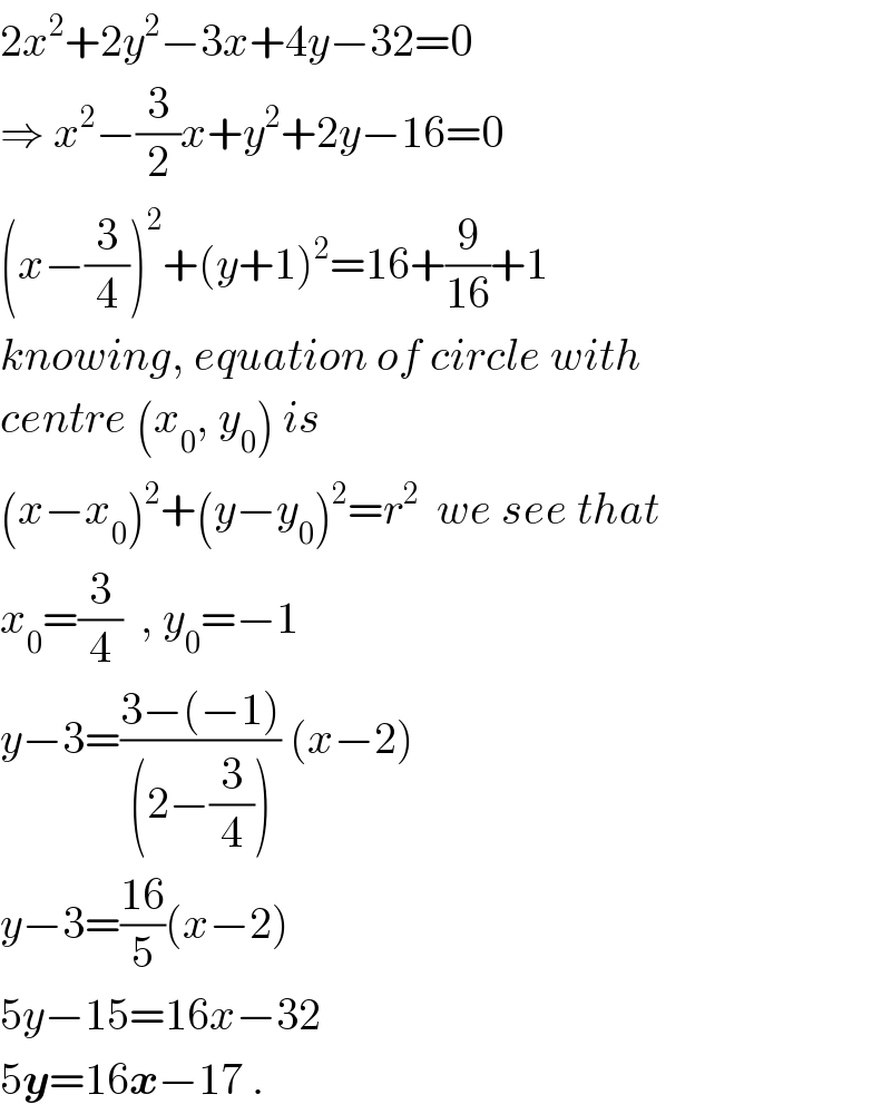 2x^2 +2y^2 −3x+4y−32=0  ⇒ x^2 −(3/2)x+y^2 +2y−16=0  (x−(3/4))^2 +(y+1)^2 =16+(9/(16))+1  knowing, equation of circle with  centre (x_0 , y_0 ) is   (x−x_0 )^2 +(y−y_0 )^2 =r^2   we see that  x_0 =(3/4)  , y_0 =−1  y−3=((3−(−1))/((2−(3/4)))) (x−2)  y−3=((16)/5)(x−2)  5y−15=16x−32  5y=16x−17 .  
