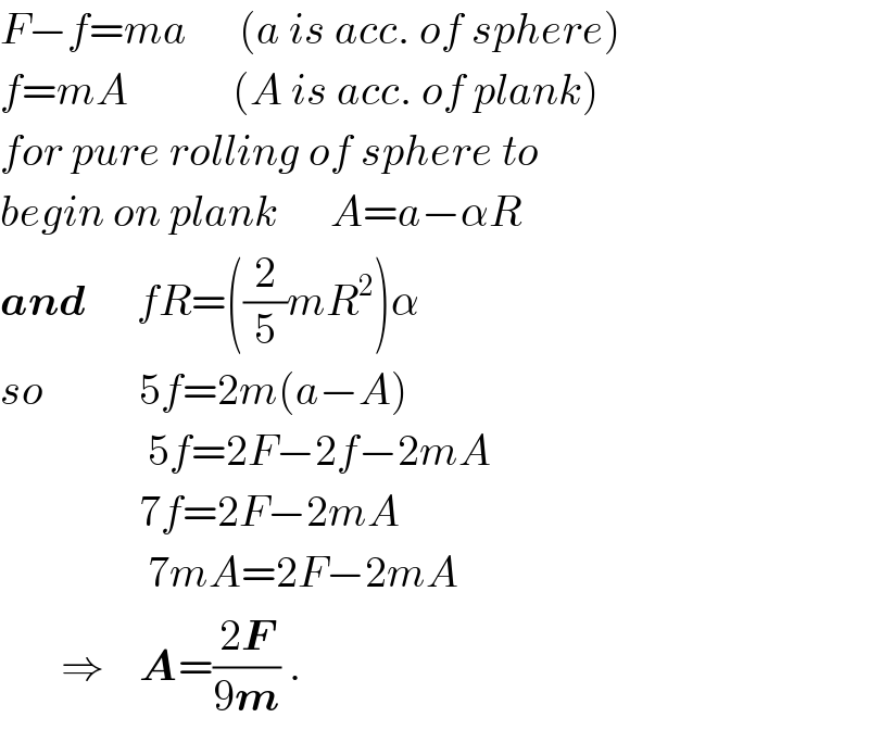 F−f=ma      (a is acc. of sphere)  f=mA            (A is acc. of plank)  for pure rolling of sphere to   begin on plank      A=a−αR  and      fR=((2/5)mR^2 )α  so           5f=2m(a−A)                   5f=2F−2f−2mA                  7f=2F−2mA                   7mA=2F−2mA         ⇒    A=((2F)/(9m)) .    