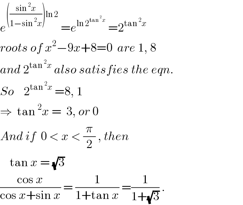 e^((((sin^2 x)/(1−sin^2 x)))ln 2)  =e^(ln 2^(tan^2 x) )  =2^(tan^2 x)   roots of x^2 −9x+8=0  are 1, 8  and 2^(tan^2 x)  also satisfies the eqn.  So    2^(tan^2 x)  =8, 1  ⇒  tan^2 x =  3, or 0  And if  0 < x < (π/2) , then      tan x = (√3)   ((cos x)/(cos x+sin x)) = (1/(1+tan x)) =(1/(1+(√3))) .  