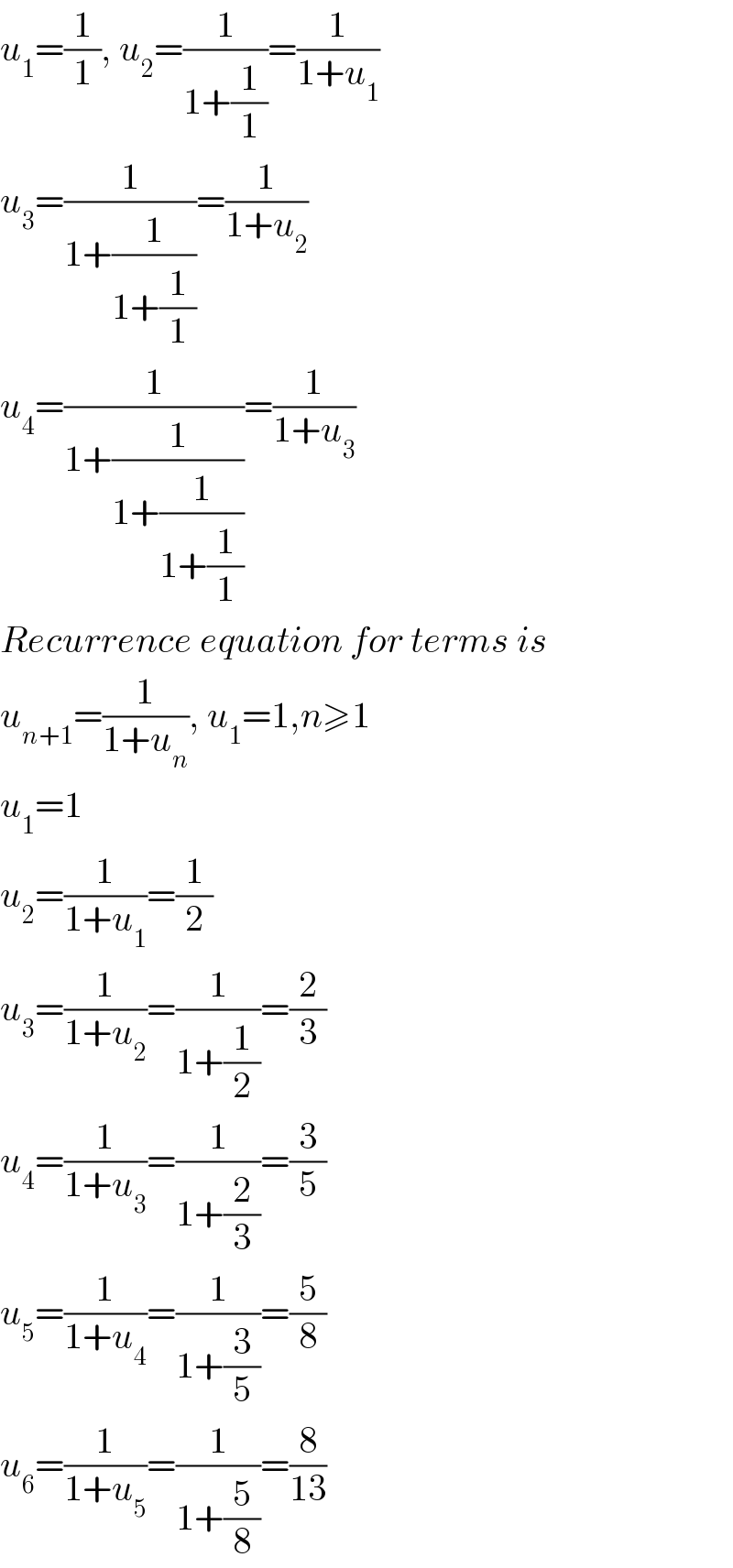 u_1 =(1/1), u_2 =(1/(1+(1/1)))=(1/(1+u_1 ))  u_3 =(1/(1+(1/(1+(1/1)))))=(1/(1+u_2 ))  u_4 =(1/(1+(1/(1+(1/(1+(1/1)))))))=(1/(1+u_3 ))  Recurrence equation for terms is  u_(n+1) =(1/(1+u_n )), u_1 =1,n≥1  u_1 =1  u_2 =(1/(1+u_1 ))=(1/2)  u_3 =(1/(1+u_2 ))=(1/(1+(1/2)))=(2/3)  u_4 =(1/(1+u_3 ))=(1/(1+(2/3)))=(3/5)  u_5 =(1/(1+u_4 ))=(1/(1+(3/5)))=(5/8)  u_6 =(1/(1+u_5 ))=(1/(1+(5/8)))=(8/(13))  