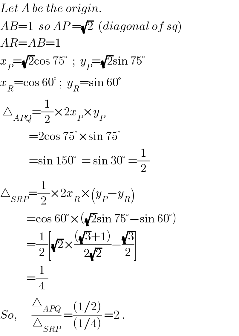 Let A be the origin.  AB=1  so AP =(√2)  (diagonal of sq)  AR=AB=1  x_P =(√2)cos 75°  ;  y_P =(√2)sin 75°  x_R =cos 60° ;  y_R =sin 60°   △_(APQ) =(1/2)×2x_P ×y_P               =2cos 75°×sin 75°              =sin 150°  = sin 30° =(1/2)   △_(SRP) =(1/2)×2x_R ×(y_P −y_R )             =cos 60°×((√2)sin 75°−sin 60°)             =(1/2)[(√2)×((((√3)+1))/(2(√2)))−((√3)/2)]             =(1/4)  So,      (△_(APQ) /△_(SRP) ) =(((1/2))/((1/4))) =2 .  