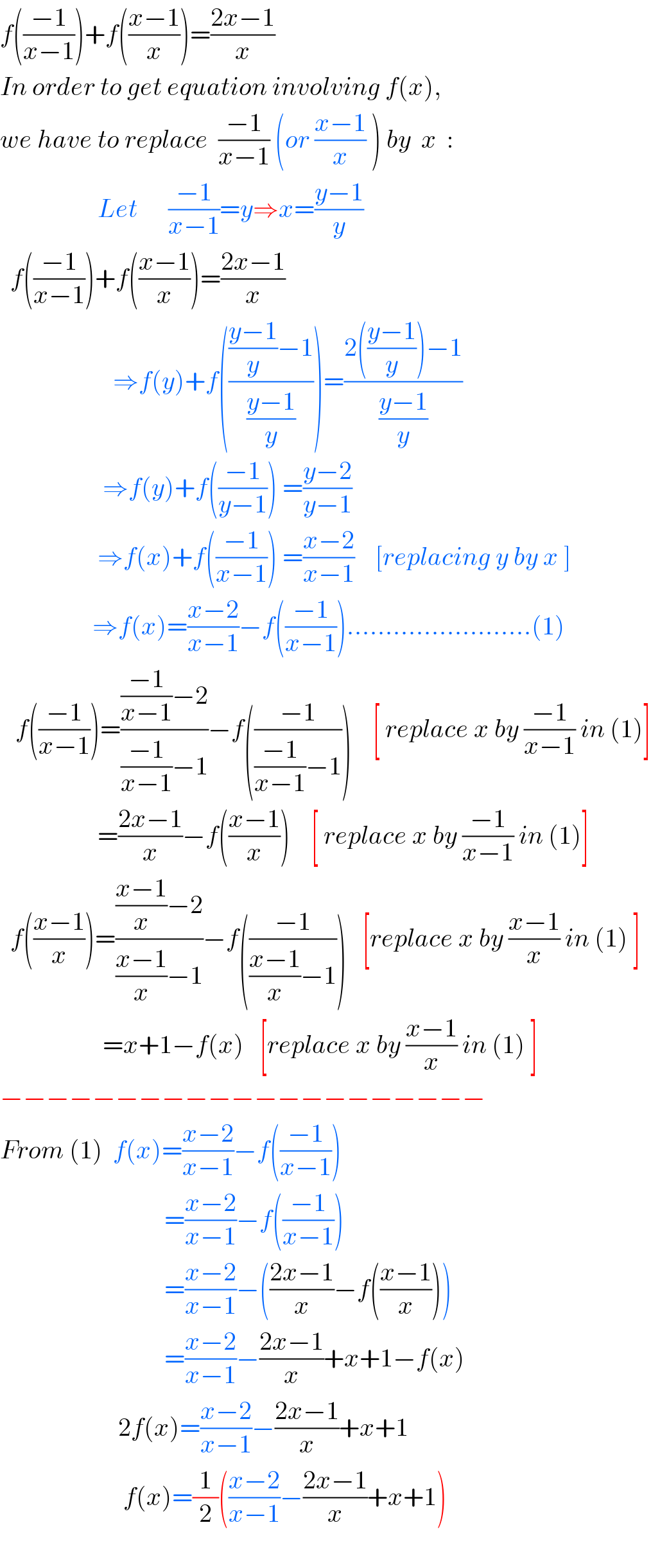 f(((−1)/(x−1)))+f(((x−1)/x))=((2x−1)/x)  In order to get equation involving f(x),  we have to replace  ((−1)/(x−1)) (or ((x−1)/x) ) by  x  :                     Let      ((−1)/(x−1))=y⇒x=((y−1)/y)    f(((−1)/(x−1)))+f(((x−1)/x))=((2x−1)/x)                                    ⇒f(y)+f(((((y−1)/y)−1)/((y−1)/y)))=((2(((y−1)/y))−1)/((y−1)/y))                      ⇒f(y)+f(((−1)/(y−1))) =((y−2)/(y−1))                      ⇒f(x)+f(((−1)/(x−1))) =((x−2)/(x−1))    [replacing y by x ]                    ⇒f(x)=((x−2)/(x−1))−f(((−1)/(x−1)))........................(1)     f(((−1)/(x−1)))=((((−1)/(x−1))−2)/(((−1)/(x−1))−1))−f(((−1)/(((−1)/(x−1))−1)))    [ replace x by ((−1)/(x−1)) in (1)]                     =((2x−1)/x)−f(((x−1)/x))    [ replace x by ((−1)/(x−1)) in (1)]    f(((x−1)/x))=((((x−1)/x)−2)/(((x−1)/x)−1))−f(((−1)/(((x−1)/x)−1)))   [replace x by ((x−1)/x) in (1) ]                      =x+1−f(x)   [replace x by ((x−1)/x) in (1) ]  −−−−−−−−−−−−−−−−−−−−−  From (1)  f(x)=((x−2)/(x−1))−f(((−1)/(x−1)))                                  =((x−2)/(x−1))−f(((−1)/(x−1)))                                  =((x−2)/(x−1))−(((2x−1)/x)−f(((x−1)/x)))                                  =((x−2)/(x−1))−((2x−1)/x)+x+1−f(x)                         2f(x)=((x−2)/(x−1))−((2x−1)/x)+x+1                          f(x)=(1/2)(((x−2)/(x−1))−((2x−1)/x)+x+1)    