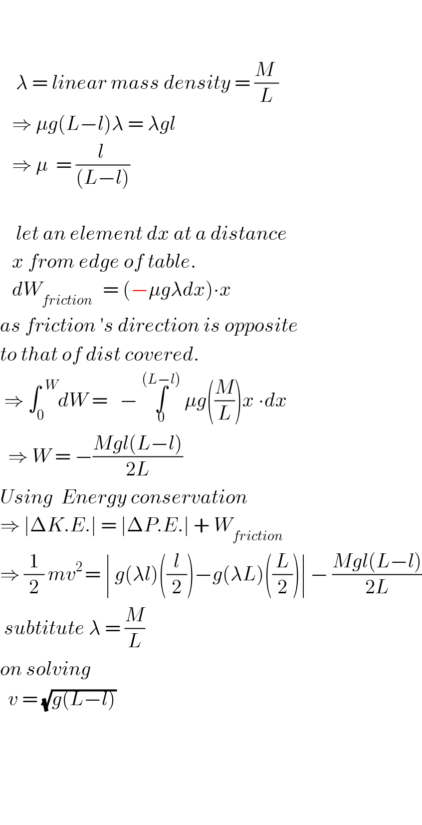         λ = linear mass density = ((M )/L)     ⇒ μg(L−l)λ = λgl     ⇒ μ  = ((l )/((L−l)))           let an element dx at a distance     x from edge of table.     dW_(friction )   = (−μgλdx)∙x  as friction ′s direction is opposite  to that of dist covered.   ⇒ ∫_0 ^(  W) dW =   − ∫_0 ^((L−l))  μg((M/L))x ∙dx    ⇒ W = −((Mgl(L−l))/(2L))  Using  Energy conservation  ⇒ ∣ΔK.E.∣ = ∣ΔP.E.∣ + W_(friction)   ⇒ (1/2) mv^(2 ) = ∣ g(λl)((l/2))−g(λL)((L/2))∣ − ((Mgl(L−l))/(2L))   subtitute λ = (M/L)  on solving     v = (√(g(L−l)))          