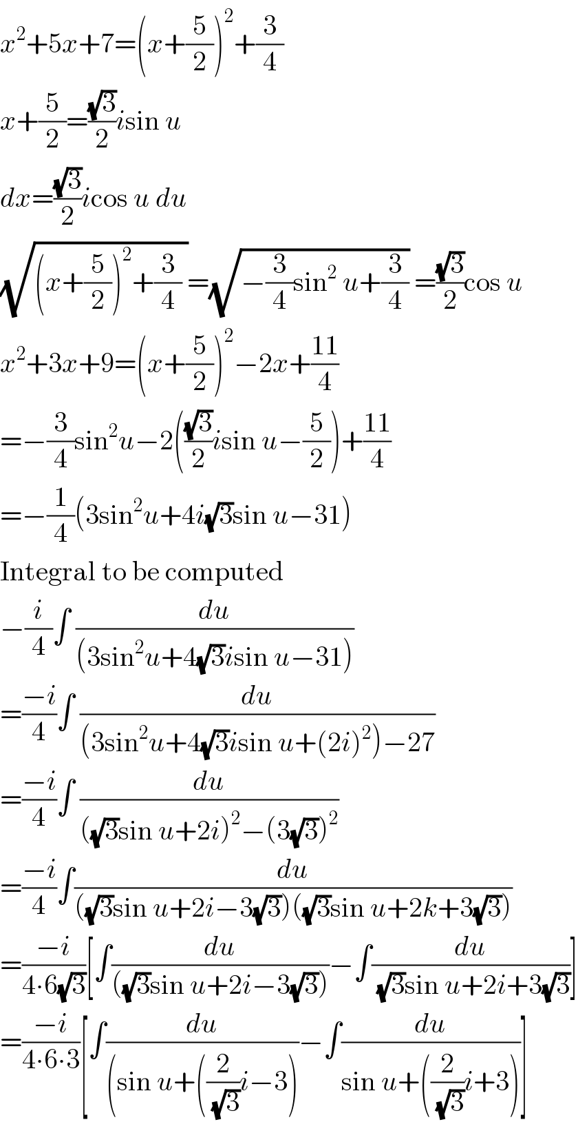x^2 +5x+7=(x+(5/2))^2 +(3/4)  x+(5/2)=((√3)/2)isin u  dx=((√3)/2)icos u du  (√((x+(5/2))^2 +(3/4) ))=(√(−(3/4)sin^2  u+(3/4))) =((√3)/2)cos u  x^2 +3x+9=(x+(5/2))^2 −2x+((11)/4)  =−(3/4)sin^2 u−2(((√3)/2)isin u−(5/2))+((11)/4)  =−(1/4)(3sin^2 u+4i(√3)sin u−31)  Integral to be computed  −(i/4)∫ (du/((3sin^2 u+4(√3)isin u−31)))  =((−i)/4)∫ (du/((3sin^2 u+4(√3)isin u+(2i)^2 )−27))  =((−i)/4)∫ (du/(((√3)sin u+2i)^2 −(3(√3))^2 ))  =((−i)/4)∫(du/(((√3)sin u+2i−3(√3))((√3)sin u+2k+3(√3))))  =((−i)/(4∙6(√3)))[∫(du/(((√3)sin u+2i−3(√3))))−∫(du/((√3)sin u+2i+3(√3)))]  =((−i)/(4∙6∙3))[∫(du/((sin u+((2/(√3))i−3)))−∫(du/(sin u+((2/(√3))i+3)))]  