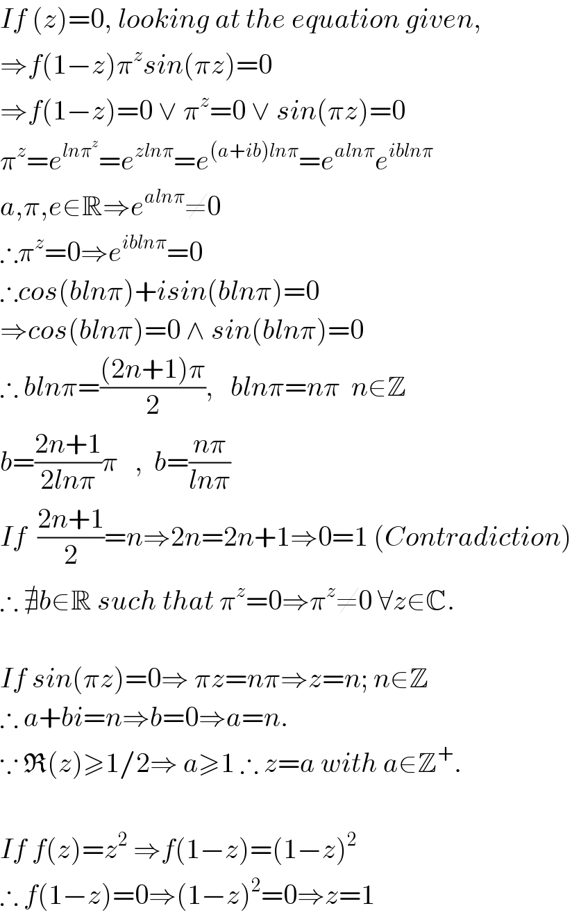 If (z)=0, looking at the equation given,  ⇒f(1−z)π^z sin(πz)=0  ⇒f(1−z)=0 ∨ π^z =0 ∨ sin(πz)=0  π^z =e^(lnπ^z ) =e^(zlnπ) =e^((a+ib)lnπ) =e^(alnπ) e^(iblnπ)   a,π,e∈R⇒e^(alnπ) ≠0  ∴π^z =0⇒e^(iblnπ) =0  ∴cos(blnπ)+isin(blnπ)=0  ⇒cos(blnπ)=0 ∧ sin(blnπ)=0  ∴ blnπ=(((2n+1)π)/2),   blnπ=nπ  n∈Z  b=((2n+1)/(2lnπ))π   ,  b=((nπ)/(lnπ))  If  ((2n+1)/2)=n⇒2n=2n+1⇒0=1 (Contradiction)  ∴ ∄b∈R such that π^z =0⇒π^z ≠0 ∀z∈C.    If sin(πz)=0⇒ πz=nπ⇒z=n; n∈Z  ∴ a+bi=n⇒b=0⇒a=n.  ∵ R(z)≥1/2⇒ a≥1 ∴ z=a with a∈Z^+ .    If f(z)=z^2  ⇒f(1−z)=(1−z)^2   ∴ f(1−z)=0⇒(1−z)^2 =0⇒z=1  