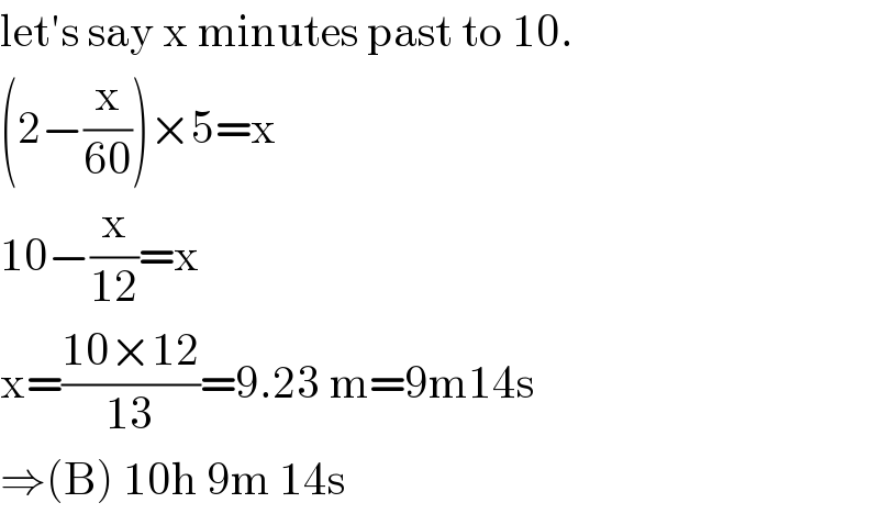 let′s say x minutes past to 10.  (2−(x/(60)))×5=x  10−(x/(12))=x  x=((10×12)/(13))=9.23 m=9m14s  ⇒(B) 10h 9m 14s  