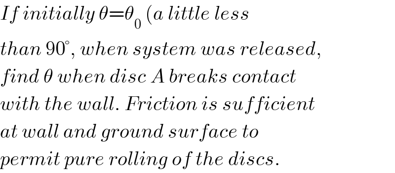 If initially θ=θ_0  (a little less   than 90°, when system was released,  find θ when disc A breaks contact  with the wall. Friction is sufficient  at wall and ground surface to   permit pure rolling of the discs.  