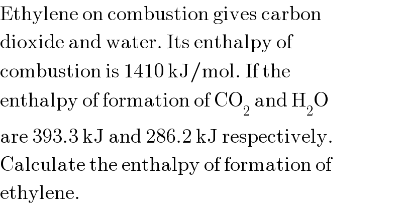Ethylene on combustion gives carbon  dioxide and water. Its enthalpy of  combustion is 1410 kJ/mol. If the  enthalpy of formation of CO_2  and H_2 O  are 393.3 kJ and 286.2 kJ respectively.  Calculate the enthalpy of formation of  ethylene.  