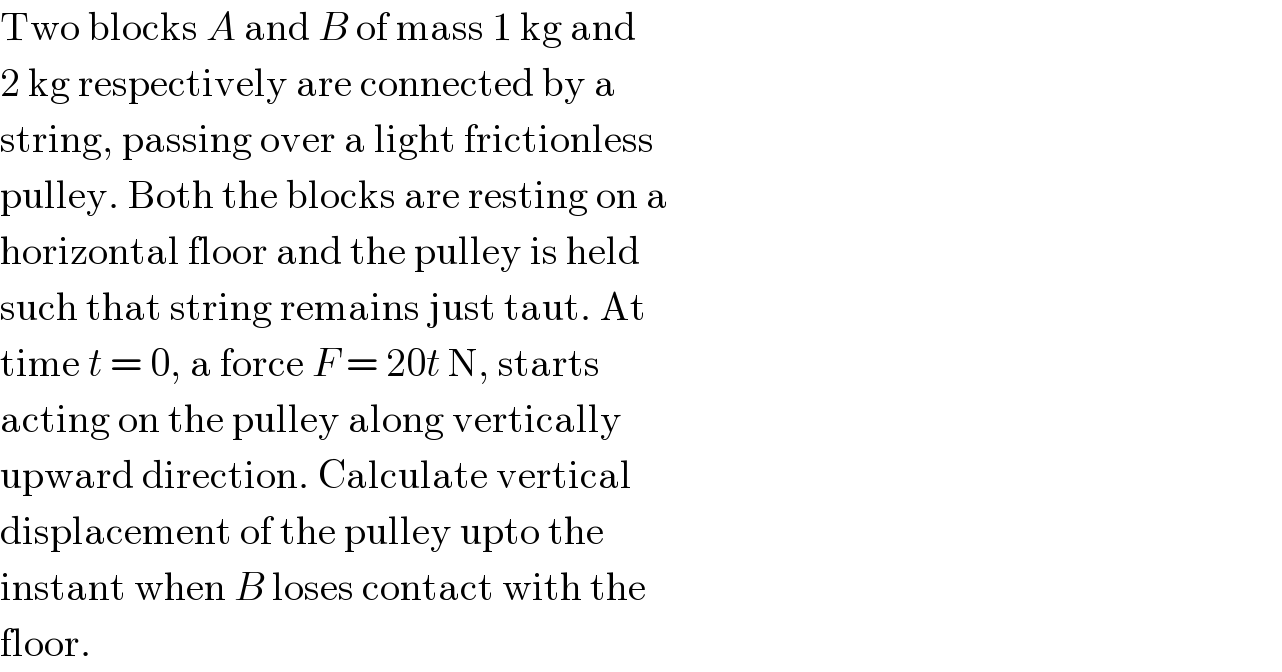 Two blocks A and B of mass 1 kg and  2 kg respectively are connected by a  string, passing over a light frictionless  pulley. Both the blocks are resting on a  horizontal floor and the pulley is held  such that string remains just taut. At  time t = 0, a force F = 20t N, starts  acting on the pulley along vertically  upward direction. Calculate vertical  displacement of the pulley upto the  instant when B loses contact with the  floor.  