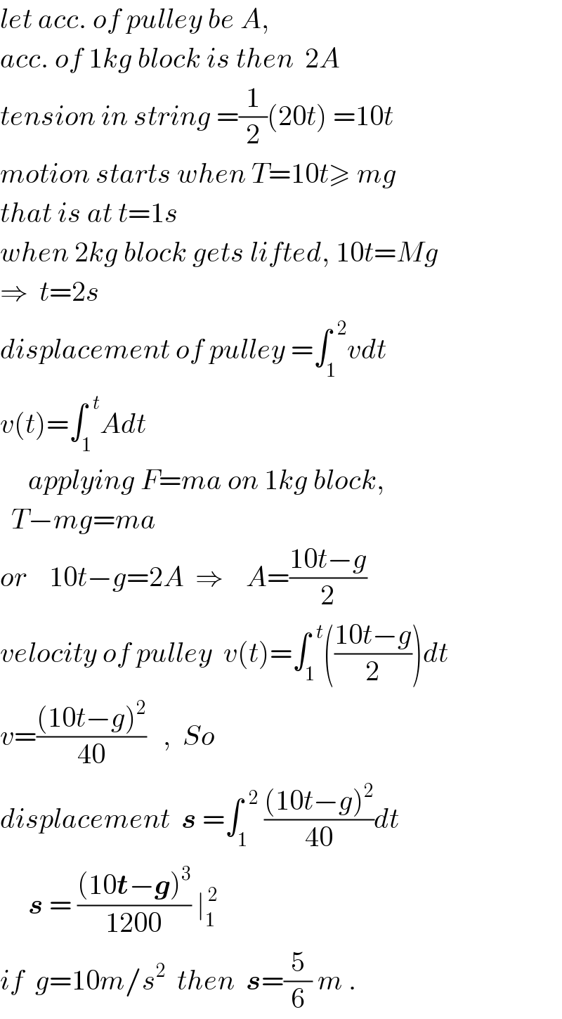 let acc. of pulley be A,  acc. of 1kg block is then  2A  tension in string =(1/2)(20t) =10t  motion starts when T=10t≥ mg  that is at t=1s  when 2kg block gets lifted, 10t=Mg  ⇒  t=2s  displacement of pulley =∫_1 ^(  2) vdt  v(t)=∫_1 ^(  t) Adt       applying F=ma on 1kg block,    T−mg=ma  or    10t−g=2A  ⇒    A=((10t−g)/2)  velocity of pulley  v(t)=∫_1 ^(  t) (((10t−g)/2))dt  v=(((10t−g)^2 )/(40))   ,  So     displacement  s =∫_1 ^(  2)  (((10t−g)^2 )/(40))dt       s = (((10t−g)^3 )/(1200)) ∣_1 ^( 2)     if  g=10m/s^2   then  s=(5/6) m .  