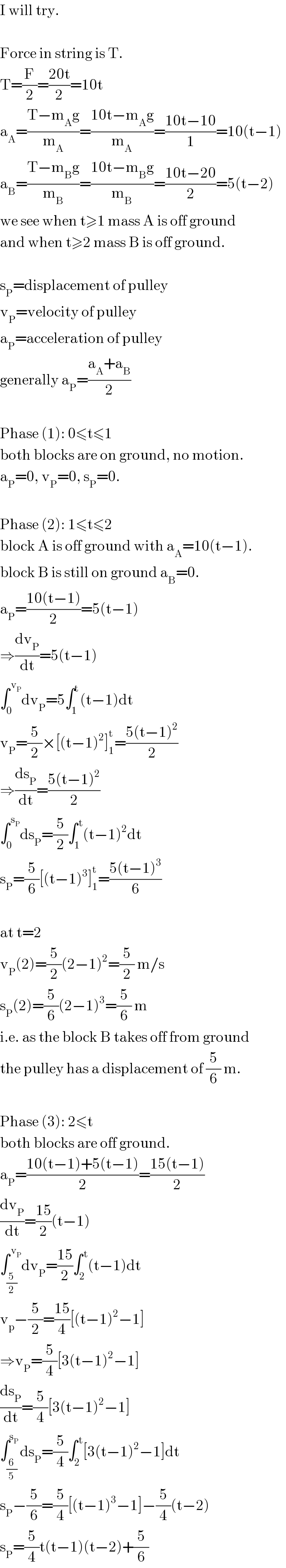 I will try.    Force in string is T.  T=(F/2)=((20t)/2)=10t  a_A =((T−m_A g)/m_A )=((10t−m_A g)/m_A )=((10t−10)/1)=10(t−1)  a_B =((T−m_B g)/m_B )=((10t−m_B g)/m_B )=((10t−20)/2)=5(t−2)  we see when t≥1 mass A is off ground  and when t≥2 mass B is off ground.    s_P =displacement of pulley  v_P =velocity of pulley  a_P =acceleration of pulley  generally a_P =((a_A +a_B )/2)    Phase (1): 0≤t≤1  both blocks are on ground, no motion.  a_P =0, v_P =0, s_P =0.    Phase (2): 1≤t≤2  block A is off ground with a_A =10(t−1).  block B is still on ground a_B =0.  a_P =((10(t−1))/2)=5(t−1)  ⇒(dv_P /dt)=5(t−1)  ∫_0 ^( v_P ) dv_P =5∫_1 ^t (t−1)dt  v_P =(5/2)×[(t−1)^2 ]_1 ^t =((5(t−1)^2 )/2)  ⇒(ds_P /dt)=((5(t−1)^2 )/2)  ∫_0 ^( s_P ) ds_P =(5/2)∫_1 ^( t) (t−1)^2 dt  s_P =(5/6)[(t−1)^3 ]_1 ^t =((5(t−1)^3 )/6)    at t=2  v_P (2)=(5/2)(2−1)^2 =(5/2) m/s  s_P (2)=(5/6)(2−1)^3 =(5/6) m  i.e. as the block B takes off from ground  the pulley has a displacement of (5/6) m.    Phase (3): 2≤t  both blocks are off ground.  a_P =((10(t−1)+5(t−1))/2)=((15(t−1))/2)  (dv_P /dt)=((15)/2)(t−1)  ∫_(5/2) ^( v_P ) dv_P =((15)/2)∫_2 ^( t) (t−1)dt  v_p −(5/2)=((15)/4)[(t−1)^2 −1]  ⇒v_P =(5/4)[3(t−1)^2 −1]  (ds_P /dt)=(5/4)[3(t−1)^2 −1]  ∫_(6/5) ^s_P  ds_P =(5/4)∫_2 ^( t) [3(t−1)^2 −1]dt  s_P −(5/6)=(5/4)[(t−1)^3 −1]−(5/4)(t−2)  s_P =(5/4)t(t−1)(t−2)+(5/6)  