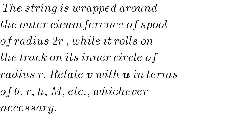  The string is wrapped around  the outer cicumference of spool  of radius 2r , while it rolls on  the track on its inner circle of  radius r. Relate v with u in terms  of θ, r, h, M, etc., whichever  necessary.  