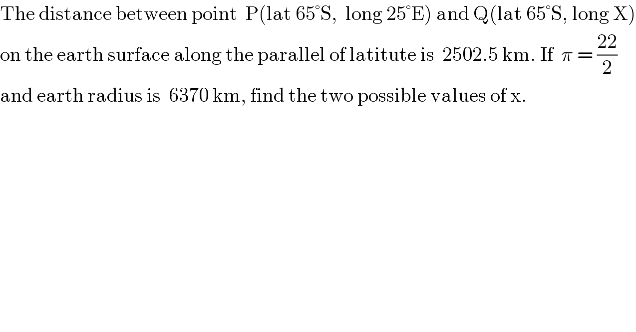 The distance between point  P(lat 65°S,  long 25°E) and Q(lat 65°S, long X)  on the earth surface along the parallel of latitute is  2502.5 km. If  π = ((22)/2)  and earth radius is  6370 km, find the two possible values of x.  