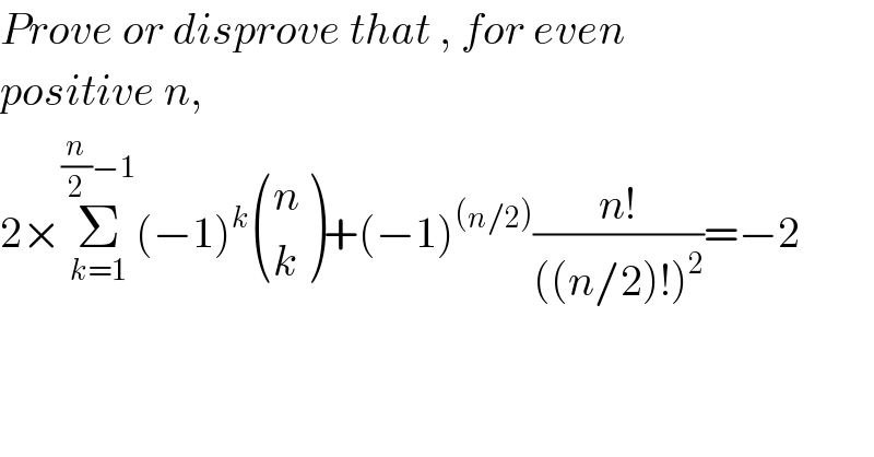 Prove or disprove that , for even   positive n,  2×Σ_(k=1) ^((n/2)−1) (−1)^k  ((n),(k) )+(−1)^((n/2)) ((n!)/(((n/2)!)^2 ))=−2  