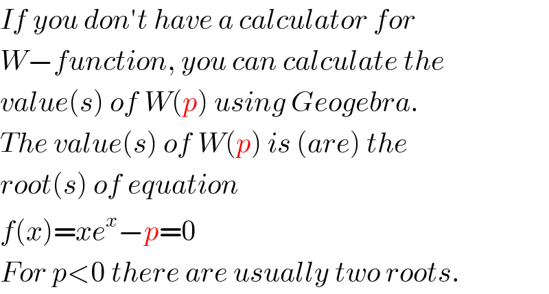 If you don′t have a calculator for  W−function, you can calculate the  value(s) of W(p) using Geogebra.  The value(s) of W(p) is (are) the  root(s) of equation  f(x)=xe^x −p=0  For p<0 there are usually two roots.  
