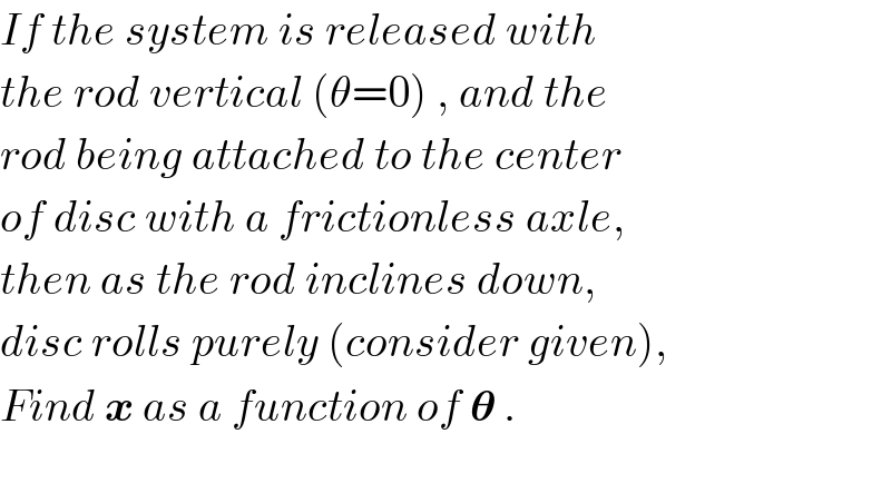 If the system is released with  the rod vertical (θ=0) , and the  rod being attached to the center  of disc with a frictionless axle,  then as the rod inclines down,  disc rolls purely (consider given),  Find x as a function of 𝛉 .    