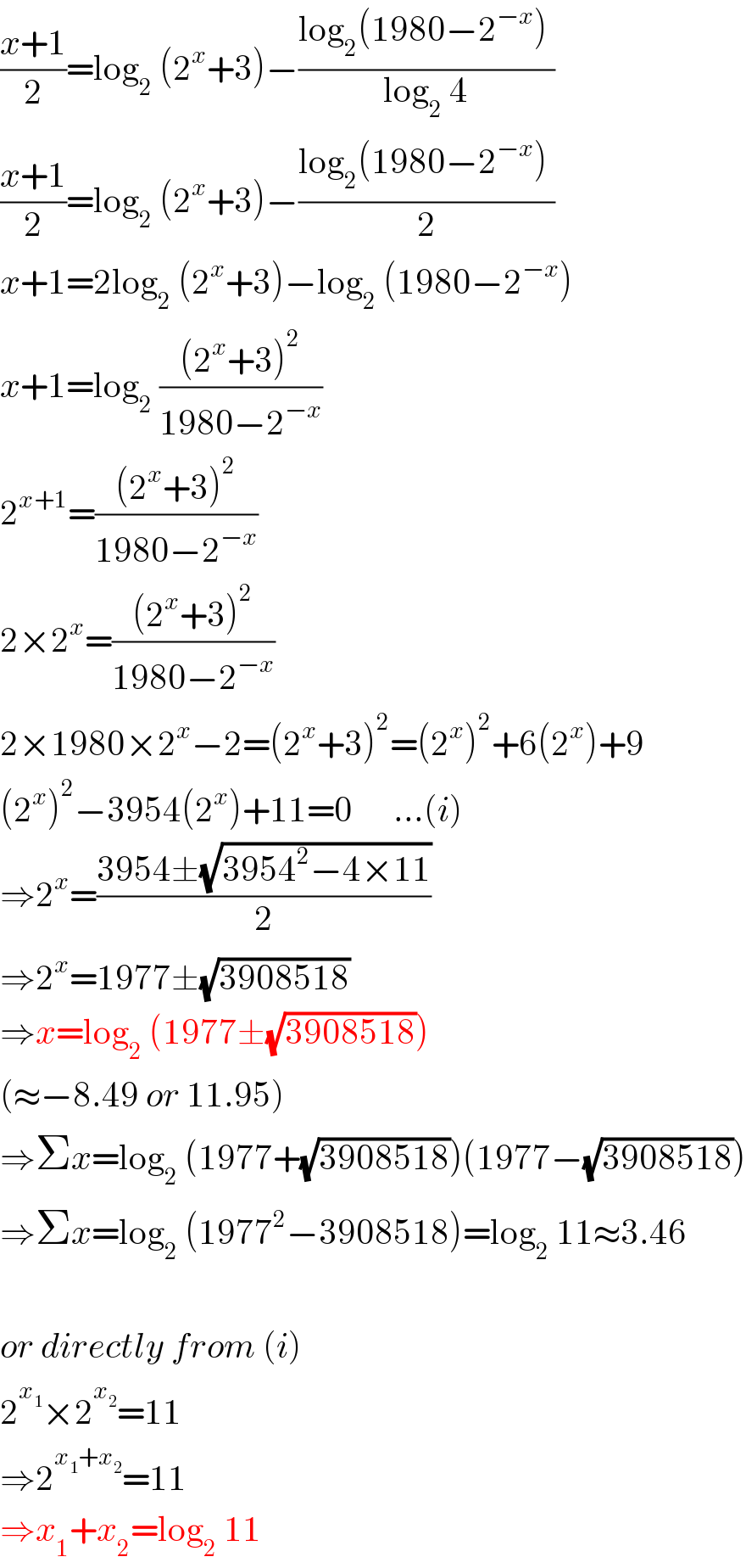 ((x+1)/2)=log_2  (2^x +3)−((log_2 (1980−2^(−x) ) )/(log_2  4))  ((x+1)/2)=log_2  (2^x +3)−((log_2 (1980−2^(−x) ) )/2)  x+1=2log_2  (2^x +3)−log_2  (1980−2^(−x) )  x+1=log_2  (((2^x +3)^2 )/(1980−2^(−x) ))  2^(x+1) =(((2^x +3)^2 )/(1980−2^(−x) ))  2×2^x =(((2^x +3)^2 )/(1980−2^(−x) ))  2×1980×2^x −2=(2^x +3)^2 =(2^x )^2 +6(2^x )+9  (2^x )^2 −3954(2^x )+11=0      ...(i)  ⇒2^x =((3954±(√(3954^2 −4×11)))/2)  ⇒2^x =1977±(√(3908518))  ⇒x=log_2  (1977±(√(3908518)))  (≈−8.49 or 11.95)  ⇒Σx=log_2  (1977+(√(3908518)))(1977−(√(3908518)))  ⇒Σx=log_2  (1977^2 −3908518)=log_2  11≈3.46    or directly from (i)  2^x_1  ×2^x_2  =11  ⇒2^(x_1 +x_2 ) =11  ⇒x_1 +x_2 =log_2  11  