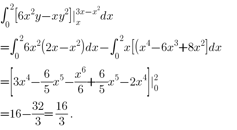 ∫_0 ^(  2) [6x^2 y−xy^2 ]∣_x ^(3x−x^2 ) dx  =∫_0 ^(  2) 6x^2 (2x−x^2 )dx−∫_0 ^(  2) x[(x^4 −6x^3 +8x^2 ]dx  =[3x^4 −(6/5)x^5 −(x^6 /6)+(6/5)x^5 −2x^4 ]∣_0 ^2   =16−((32)/3)= ((16)/3) .  