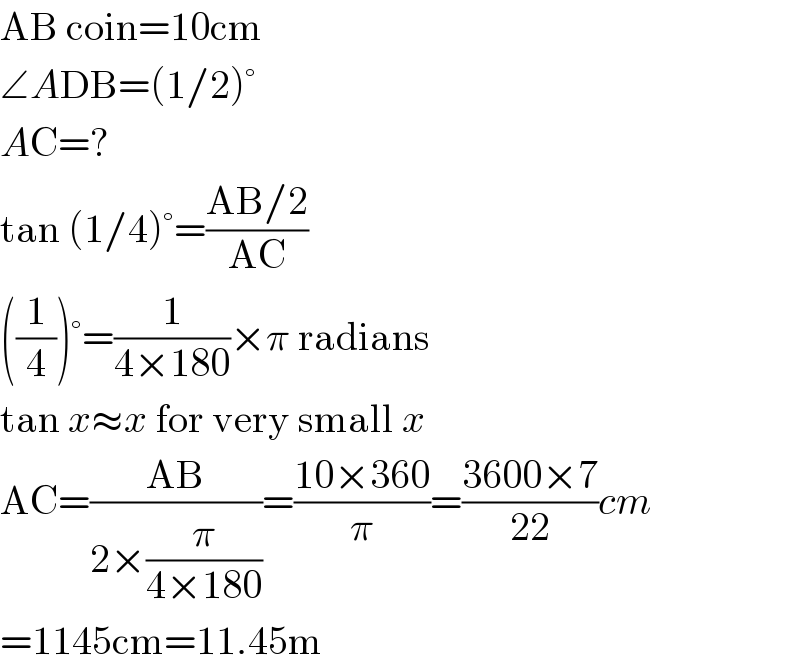 AB coin=10cm  ∠ADB=(1/2)°  AC=?  tan (1/4)°=((AB/2)/(AC))  ((1/4))°=(1/(4×180))×π radians  tan x≈x for very small x  AC=((AB)/(2×(π/(4×180))))=((10×360)/π)=((3600×7)/(22))cm  =1145cm=11.45m  