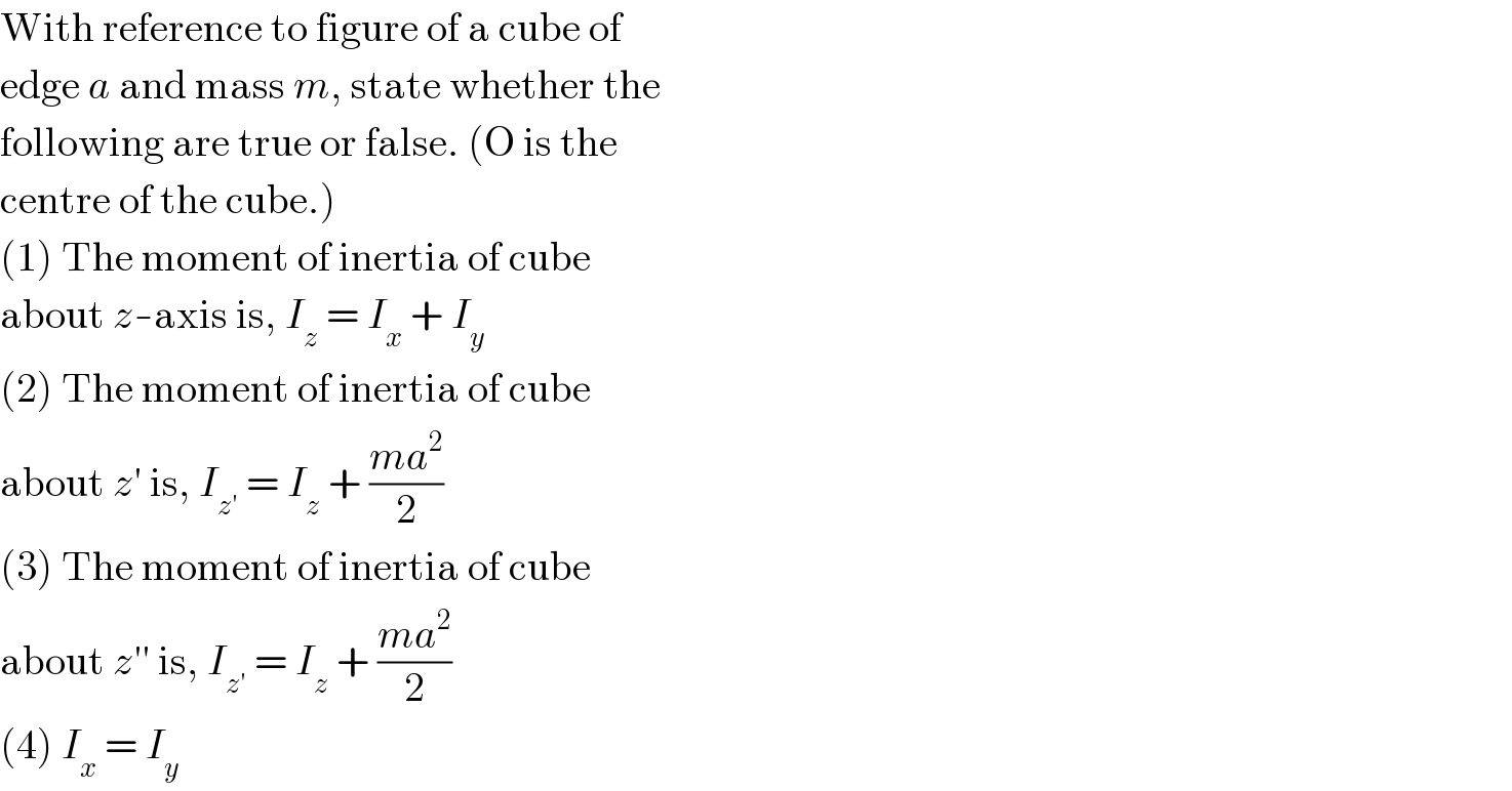With reference to figure of a cube of  edge a and mass m, state whether the  following are true or false. (O is the  centre of the cube.)  (1) The moment of inertia of cube  about z-axis is, I_z  = I_x  + I_y   (2) The moment of inertia of cube  about z′ is, I_(z′)  = I_z  + ((ma^2 )/2)  (3) The moment of inertia of cube  about z′′ is, I_(z′)  = I_z  + ((ma^2 )/2)  (4) I_x  = I_y   