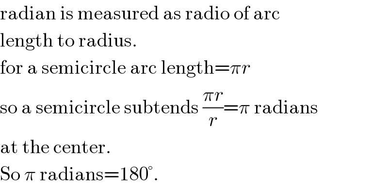 radian is measured as radio of arc  length to radius.  for a semicircle arc length=πr  so a semicircle subtends ((πr)/r)=π radians  at the center.  So π radians=180°.  
