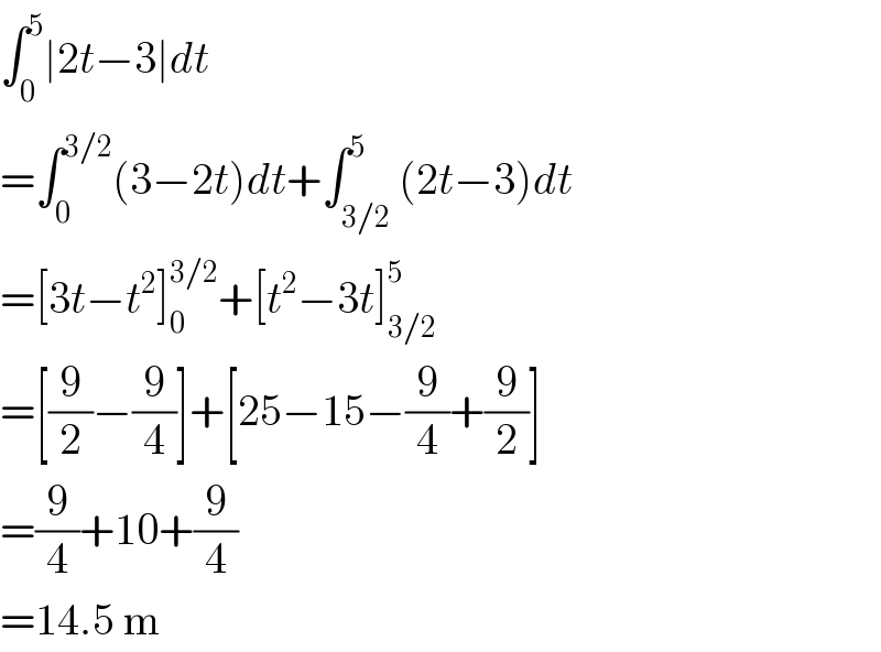 ∫_0 ^5 ∣2t−3∣dt  =∫_0 ^(3/2) (3−2t)dt+∫_(3/2) ^5 (2t−3)dt  =[3t−t^2 ]_0 ^(3/2) +[t^2 −3t]_(3/2) ^5   =[(9/2)−(9/4)]+[25−15−(9/4)+(9/2)]  =(9/4)+10+(9/4)  =14.5 m  