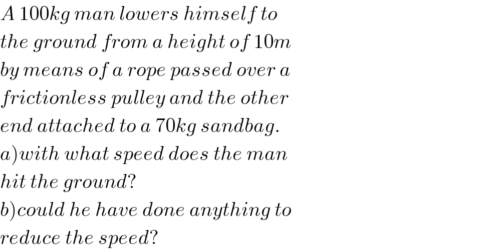 A 100kg man lowers himself to  the ground from a height of 10m  by means of a rope passed over a  frictionless pulley and the other  end attached to a 70kg sandbag.  a)with what speed does the man   hit the ground?  b)could he have done anything to  reduce the speed?  