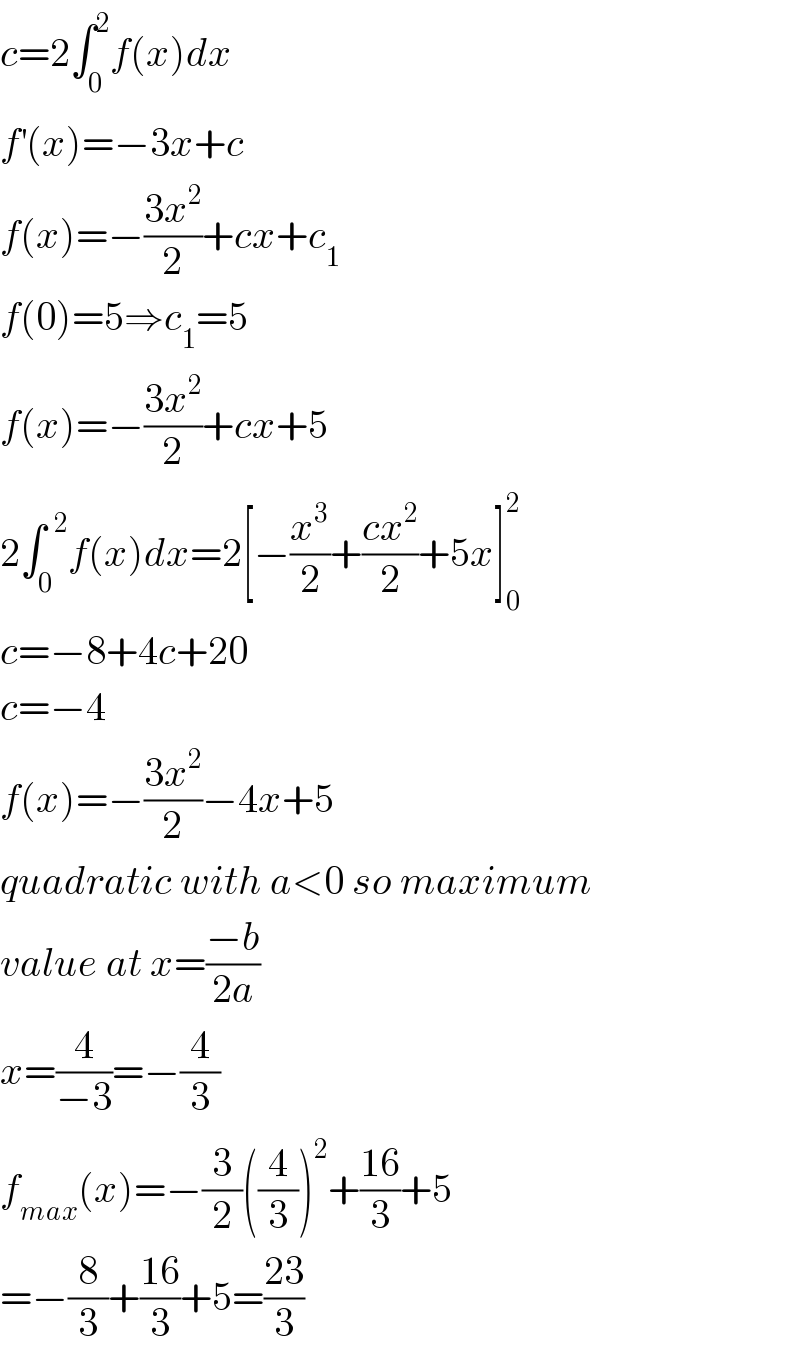 c=2∫_0 ^2 f(x)dx  f^′ (x)=−3x+c  f(x)=−((3x^2 )/2)+cx+c_1   f(0)=5⇒c_1 =5  f(x)=−((3x^2 )/2)+cx+5  2∫_0 ^(  2) f(x)dx=2[−(x^3 /2)+((cx^2 )/2)+5x]_0 ^2   c=−8+4c+20  c=−4  f(x)=−((3x^2 )/2)−4x+5  quadratic with a<0 so maximum  value at x=((−b)/(2a))  x=(4/(−3))=−(4/3)  f_(max) (x)=−(3/2)((4/3))^2 +((16)/3)+5  =−(8/3)+((16)/3)+5=((23)/3)  