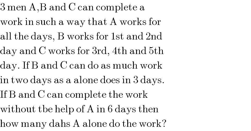 3 men A,B and C can complete a  work in such a way that A works for  all the days, B works for 1st and 2nd  day and C works for 3rd, 4th and 5th  day. If B and C can do as much work  in two days as a alone does in 3 days.  If B and C can complete the work   without tbe help of A in 6 days then   how many dahs A alone do the work?  