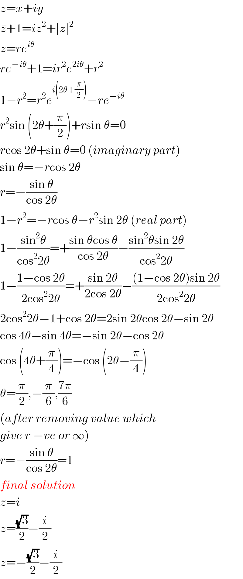 z=x+iy  z^� +1=iz^2 +∣z∣^2   z=re^(iθ)   re^(−iθ) +1=ir^2 e^(2iθ) +r^2   1−r^2 =r^2 e^(i(2θ+(π/2))) −re^(−iθ)   r^2 sin (2θ+(π/2))+rsin θ=0  rcos 2θ+sin θ=0 (imaginary part)  sin θ=−rcos 2θ  r=−((sin θ)/(cos 2θ))  1−r^2 =−rcos θ−r^2 sin 2θ (real part)  1−((sin^2 θ)/(cos^2 2θ))=+((sin θcos θ)/(cos 2θ))−((sin^2 θsin 2θ)/(cos^2 2θ))  1−((1−cos 2θ)/(2cos^2 2θ))=+((sin 2θ)/(2cos 2θ))−(((1−cos 2θ)sin 2θ)/(2cos^2 2θ))  2cos^2 2θ−1+cos 2θ=2sin 2θcos 2θ−sin 2θ  cos 4θ−sin 4θ=−sin 2θ−cos 2θ  cos (4θ+(π/4))=−cos (2θ−(π/4))  θ=(π/2),−(π/6),((7π)/6)  (after removing value which  give r −ve or ∞)  r=−((sin θ)/(cos 2θ))=1  final solution  z=i  z=((√3)/2)−(i/2)  z=−((√3)/2)−(i/2)  