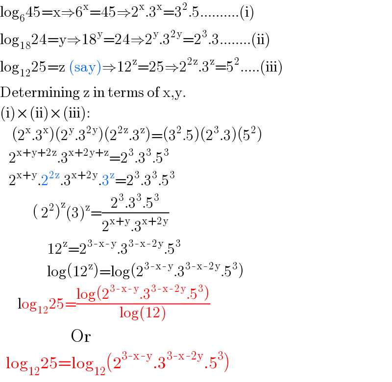 log_6 45=x⇒6^x =45⇒2^x .3^x =3^2 .5..........(i)  log_(18) 24=y⇒18^y =24⇒2^y .3^(2y) =2^3 .3........(ii)  log_(12) 25=z (say)⇒12^z =25⇒2^(2z) .3^z =5^2 .....(iii)  Determining z in terms of x,y.  (i)×(ii)×(iii):      (2^x .3^x )(2^y .3^(2y) )(2^(2z) .3^z )=(3^2 .5)(2^3 .3)(5^2 )     2^(x+y+2z) .3^(x+2y+z) =2^3 .3^3 .5^3      2^(x+y) .2^(2z) .3^(x+2y) .3^z =2^3 .3^3 .5^3              ( 2^2 )^z (3)^z =((2^3 .3^3 .5^3 )/(2^(x+y) .3^(x+2y) ))                  12^z =2^(3-x-y) .3^(3-x-2y) .5^3                   log(12^z )=log(2^(3-x-y) .3^(3-x-2y) .5^3 )        log_(12) 25=((log(2^(3-x-y) .3^(3-x-2y) .5^3 ))/(log(12)))                               Or    log_(12) 25=log_(12) (2^(3-x-y) .3^(3-x-2y) .5^3 )  