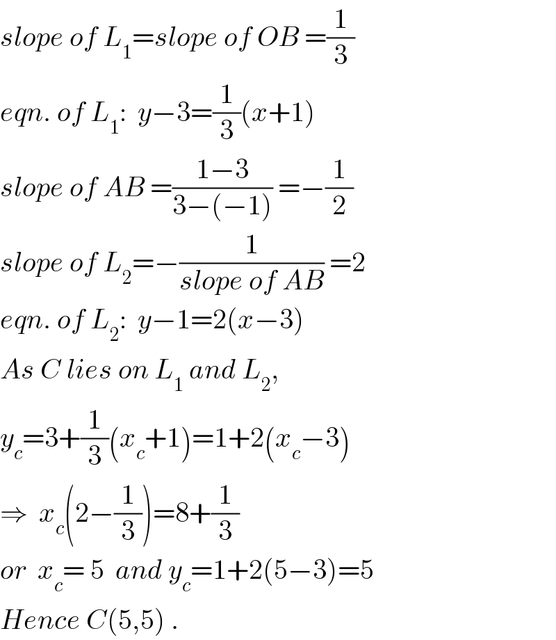 slope of L_1 =slope of OB =(1/3)  eqn. of L_1 :  y−3=(1/3)(x+1)  slope of AB =((1−3)/(3−(−1))) =−(1/2)  slope of L_2 =−(1/(slope of AB)) =2  eqn. of L_2 :  y−1=2(x−3)  As C lies on L_1  and L_2 ,  y_c =3+(1/3)(x_c +1)=1+2(x_c −3)  ⇒  x_c (2−(1/3))=8+(1/3)  or  x_c = 5  and y_c =1+2(5−3)=5  Hence C(5,5) .  