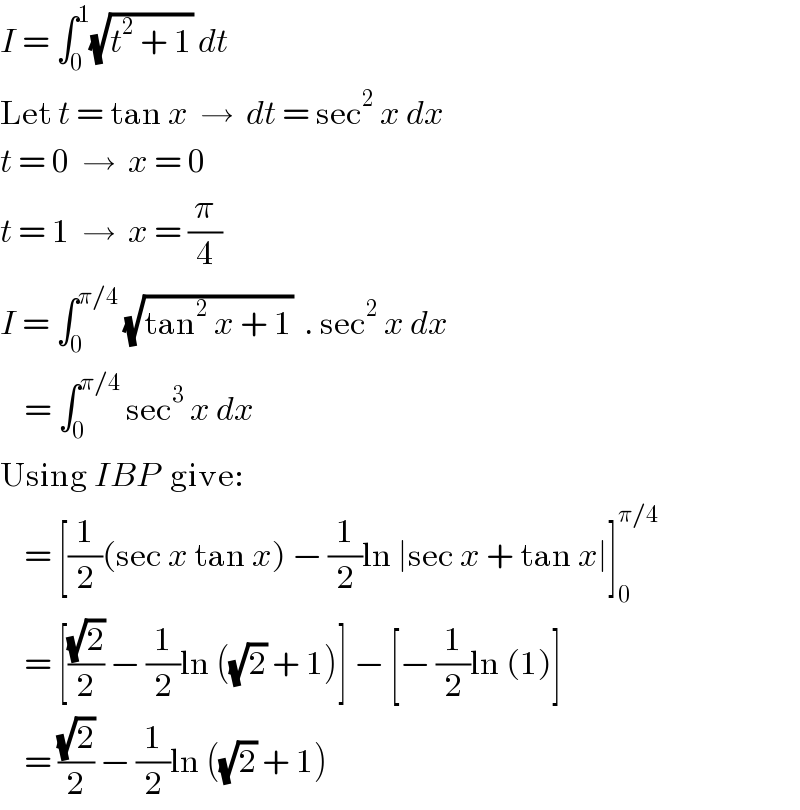 I = ∫_0 ^1 (√(t^2  + 1)) dt  Let t = tan x  →  dt = sec^2  x dx  t = 0  →  x = 0  t = 1  →  x = (π/4)  I = ∫_0 ^(π/4)  (√(tan^2  x + 1))  . sec^2  x dx      = ∫_0 ^(π/4)  sec^3  x dx  Using IBP  give:      = [(1/2)(sec x tan x) − (1/2)ln ∣sec x + tan x∣]_0 ^(π/4)       = [((√2)/2) − (1/2)ln ((√2) + 1)] − [− (1/2)ln (1)]      = ((√2)/2) − (1/2)ln ((√2) + 1)  