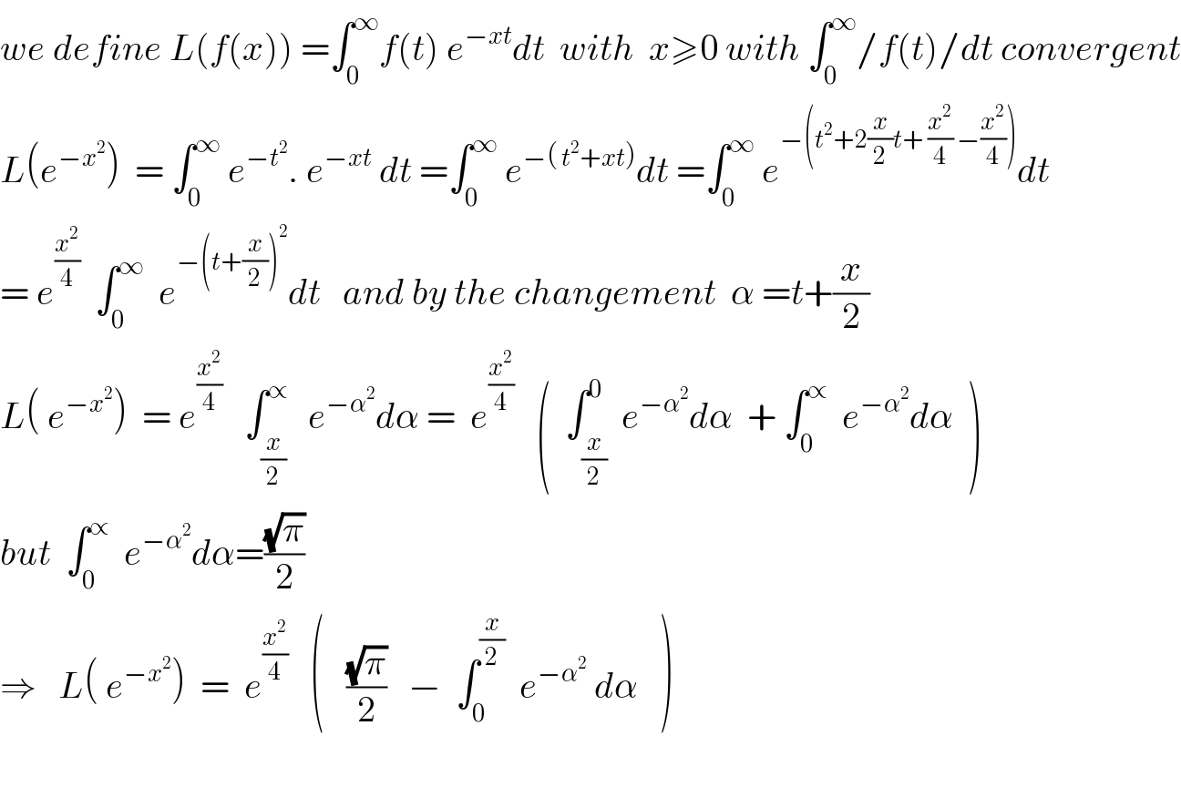 we define L(f(x)) =∫_0 ^∞ f(t) e^(−xt) dt  with  x≥0 with ∫_0 ^∞ /f(t)/dt convergent  L(e^(−x^2 ) )  = ∫_0 ^∞  e^(−t^2 ) . e^(−xt)  dt =∫_0 ^∞  e^(−( t^2 +xt)) dt =∫_0 ^∞  e^(−(t^2 +2(x/2)t+ (x^2 /4) −(x^2 /4))) dt  = e^(x^2 /4)   ∫_0 ^∞   e^(−(t+(x/2))^2 ) dt   and by the changement  α =t+(x/2)  L( e^(−x^2 ) )  = e^(x^2 /4)    ∫_(x/2) ^∝   e^(−α^2 ) dα =  e^(x^2 /4)    (  ∫_(x/2) ^0  e^(−α^2 ) dα  + ∫_0 ^∝   e^(−α^2 ) dα  )  but  ∫_0 ^∝   e^(−α^2 ) dα=((√π)/2)      ⇒   L( e^(−x^2 ) )  =  e^(x^2 /4)    (   ((√π)/2)   −  ∫_0 ^(x/2)   e^(−α^2 )  dα   )    